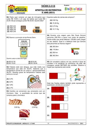 MÓDULO II
APOSTILA DE MATEMÁTICA
5º ANO (2011)
PROJETO (CON)SEGUIR – MÓDULO 2 – 5º ANO 18 MATEMÁTICA - 2011
90) Pedro quer comprar um jogo de mini-game que
custa R$ 18,99 e um jogo de xadrez que custa R$
23,49. Ele já conseguiu juntar R$ 30,00. Quanto falta?
(A) R$14,50
(B) R$41,00
(C) R$42,48
(D) R$12,48
91) Observe a promoção da loja Renato Eletro:
Quanto custa no total este fogão:
(A) R$ 537,90 (B) R$ 50,86
(C) R$ 179,40 (D) R$ 180,86
92) Fabiana está com dengue, sua mãe mediu sua
temperatura que está em 39,2ºC. Sabendo que a
temperatura normal de um corpo é aproximadamente
36,5ºC. Quantos graus de temperatura Fabiana está
acima do normal?
(A) 3,3ºC
(B) 3,0ºC
(C) 1,8ºC
(D) 2,7ºC
93) Carolina vai comemorar seu aniversário com um
churrasco. Veja a quantidade de carnes que ela
comprou para o churrasco:
3,82 Kg 2,54 Kg
5,75 Kg
Quantos quilos de carnes ela comprou?
(A) 8,92 Kg
(B) 15,36 Kg
(C) 5,75 Kg
(D) 12,11 Kg
94) Durante uma viagem para São Paulo Simone
percorreu 256,7Km e parou num posto de gasolina.
Soube então que ainda faltavam 136,8Km para chegar
ao seu destino. Qual é a distância total que Simone
terá percorrido ao final da viagem?
(A) 393,5km
(B) 119,9km
(C) 392 km
(D) 382,5km
95) Um sorveteiro colocou em seu carrinho 4 tipos de
sorvetes e foi vendê-los na vizinhança. No total, ele
conseguiu vender METADE dos sorvetes. Observe a
fração que representa esta venda:
Qual das frações abaixo também pode representar a
quantidade vendida de sorvetes?
(A)
(B)
(C)
(D)
FOGÃO
15 prestações
de R$35,86
 