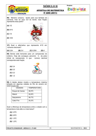 MÓDULO II
APOSTILA DE MATEMÁTICA
5º ANO (2011)
PROJETO (CON)SEGUIR – MÓDULO 2 – 5º ANO 19 MATEMÁTICA - 2011
96) Mariana comprou tecido para sua fantasia de
carnaval, mas só usou 0,9 do tecido. Que fração
representa essa parte?
(A) 1/2
(B) 9/10
(C) 1/3
(D) 10/9
97) Qual a alternativa que representa 4/10 em
números decimais?
(A) 0,04 (B) 0,4 (C) 0,004 (D) 4
98) Denise está treinando para um campeonato de
ciclismo. Hoje ela conseguiu percorrer ½ da pista
oficial do campeonato. A que número decimal
corresponde esta fração:
(A) 0,4
(B) 0,5
(C) 0,2
(D) 1,2
99) A tabela abaixo mostra a temperatura máxima
atingida em algumas cidades do Rio de Janeiro em
determinado dia:
CIDADES TEMPERATURA
Duque de Caxias 38,5ºC
Niterói 35,9ºC
Saquarema 36,7ºC
Cabo Frio 35,2ºC
Qual a diferença de temperatura entre a cidade com a
temperatura mais alta e a mais baixa?
(A) 3,3ºC
(B) 2,6ºC
(C) 1,5ºC
(D) 1,2ºC
 