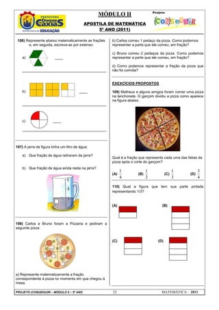MÓDULO II
APOSTILA DE MATEMÁTICA
5º ANO (2011)
PROJETO (CON)SEGUIR – MÓDULO 2 – 5º ANO 22 MATEMÁTICA - 2011
106) Represente abaixo matematicamente as frações
e, em seguida, escreva-as por extenso:
a) ____
_________________________________________
b) ____
_________________________________________
c) ____
_________________________________________
107) A jarra da figura tinha um litro de água:
a) Que fração de água retiraram da jarra?
b) Que fração de água ainda resta na jarra?
108) Carlos e Bruno foram a Pizzaria e pediram a
seguinte pizza:
a) Represente matematicamente a fração
correspondente à pizza no momento em que chegou à
mesa.
b) Carlos comeu 1 pedaço da pizza. Como podemos
representar a parte que ele comeu, em fração?
c) Bruno comeu 2 pedaços da pizza. Como podemos
representar a parte que ele comeu, em fração?
d) Como podemos representar a fração da pizza que
não foi comida?
EXEXCÍCIOS PROPOSTOS
109) Matheus e alguns amigos foram comer uma pizza
na lanchonete. O garçom dividiu a pizza como aparece
na figura abaixo.
Qual é a fração que representa cada uma das fatias da
pizza após o corte do garçom?
(A)
1
4
(B)
1
2
(C)
1
3
(D)
3
4
110) Qual a figura que tem sua parte pintada
representando 1/3?
(A) (B)
(C) (D)
 
