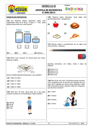MÓDULO II
APOSTILA DE MATEMÁTICA
5º ANO (2011)
PROJETO (CON)SEGUIR – MÓDULO 2 – 5º ANO 28 MATEMÁTICA - 2011
EXERCÍCIOS PROPOSTOS
133) No desenho abaixo aparecem potes com
capacidade total de 6 litros, 5 litros e 1 litro. Qual
desses potes está com mais líquido?
(A) 1 (B) 2 (C) 3 (D) nenhum
134) Maria quer comprar um lençol para sua cama.
Observe a figura:
Qual a medida ideal de lençol para o seu colchão?
(A) 1,60m X 2,50m
(B) 0,88m X 1,88m
(C) 1,40m X 1,95m
(D) 1,58m X 1,98m
135) Vítor tem 10 anos. Qual deve ser o seu peso
corporal, levando em consideração a figura abaixo?
(A) 100 kg
(B) 40 kg
(C) 10 kg
(D) 5 kg
136) Observe estes alimentos. Qual deles tem
aproximadamente 1 quilograma?
(A) (B)
(C) (D)
137) Raiane mediu o comprimento de um lápis com
uma borracha. Observe:
Quantas borrachas, em média, mede o lápis de
Raiane?
(A) Entre 2 e 3
(B) Entre 4 e 5
(C) Entre 6 e 8
(D) Mais de 8
138) Para lavar seu carro, Fernanda precisa comprar
uma mangueira que vá da bica da varanda de sua
casa até a calçada em frente. Essa distância mede
500 centímetros Qual o tamanho ideal de mangueira
que ela deve comprar?
(A) 1 metro
(B) 7 metros
(C) 4 metros
(D) ½ metro
1 2 3
1,50 m2,0 m
 