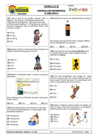 MÓDULO II
APOSTILA DE MATEMÁTICA
5º ANO (2011)
PROJETO (CON)SEGUIR – MÓDULO 2 – 5º ANO 29 MATEMÁTICA - 2011
139) Dona Lúcia foi ao sacolão comprar frutas e
legumes. Ela comprou 2 300 gramas de bananas,
1 800 gramas de tangerinas, 1 500 gramas de uvas,
3 200 gramas de batatas e 1 900 gramas de cenouras.
Quantos quilogramas (kg) de alimentos Dona Lúcia
comprou no total?
(A) 8,7 kg
(B) 10,7 kg
(C) 10 700 kg
(D) 8 kg
140) Claudia comprou 2 metros de tecido para fazer um
vestido. Podemos afirmar que em 2m há:
(A) 2000 cm
(B) 20 cm
(C) 2 cm
(D) 200 cm
141)Observe a ilustração abaixo e observe o tamanho
das chaves.
Qual a diferença em centímetros da chave maior para a
chave menor?
(A) 5 cm (B) 2 cm (C) 8 cm (D) 6 cm
142) Dona Marinalva tem um cachorrinho e ele come
por semana aproximadamente 1,4 kg de ração. Esta
quantidade equivale a:
(A) 140 gramas
(B) 1400 gramas
(C) 14 gramas
(D) 104 gramas
143) Gabriel foi comprar um refrigerante para o almoço.
Ele comprou esta garrafa de 2 litros. Quantos mililitros
(ml) de refrigerante há na garrafa?
(A) 2 (B) 20 (C) 200 (D) 2000
144) Lucas caminha cerca de meio quilômetro para
ir à escola todos os dias. Qual a distância que ele
caminha em metros?
(A) ½ metro
(B) 50 metros
(C) 100 metros
(D) 500 metros
145) Uma das brincadeiras mais antigas de festa
junina é o pau de sebo. Um menino resolveu subir no
pau de sebo. Primeiro ele subiu 2m e escorregou meio
metro. A que distância ele ficou do chão?
(A) 2,5m
(B) 4m
(C) 1,5m
(D) 0,5m
146) Karine e Mariana adoram brincar de elástico na
hora do recreio. Para isso compraram 3 m de elástico.
Podemos afirmar que 3 m correspondem a:
(A) 3000 cm
(B) 300 cm
(C) 3 cm
(D) 30 cm
 