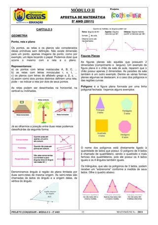 MÓDULO II
APOSTILA DE MATEMÁTICA
5º ANO (2011)
PROJETO (CON)SEGUIR – MÓDULO 2 – 5º ANO 33 MATEMÁTICA - 2011
CAPÍTULO 5
GEOMETRIA
Ponto, reta e plano
Os pontos, as retas e os planos são considerados
ideias primitivas sem definição. Não existe dimensão
para um ponto, apenas imagens de ponto, como por
exemplo, um lápis tocando o papel. Podemos dizer que
ocorre o mesmo com a reta e o plano.
Representamos:
a) os pontos com letras maiúsculas A, B, C, ...
b) as retas com letras minúsculas r, s, t, ...
c) os planos com letras do alfabeto grego α, β, γ, ...
d) assim como dois pontos distintos definem uma reta,
pode – se indicar a reta por dois de seus pontos.
As retas podem ser desenhadas na horizontal, na
vertical ou inclinadas.
Já ao olharmos a posição entre duas retas podemos
classificá-las da seguinte forma:
Denominamos ângulo à região do plano limitada por
duas semi-retas de mesma origem. As semi-retas são
chamadas de lados do ângulo e a origem delas, de
vértice do ângulo.
Figuras Planas
As figuras planas são aquelas que possuem 2
dimensões (comprimento e largura). Um exemplo de
figura plana é o chão da sala de aula, reparem que o
chão possui apenas 2 dimensões. As paredes da sala
também é um outro exemplo. Dentre as várias formas
planas algumas se destacam, é o caso dos polígonos e
das regiões curvas.
Polígono é a figura plana formada por uma linha
poligonal fechada. Vejamos alguns exemplos:
O nome dos polígonos está diretamente ligado à
quantidade de lados que possui. O polígono de 4 lados
é chamado de quadrilátero, sendo o quadrado o mais
famoso dos quadriláteros, pois ele possui os 4 lados
iguais e os 4 ângulos também iguais.
Os triângulos, que são os polígonos de 3 lados, podem
receber um “sobrenome” conforme a medida de seus
lados. Olhe o quadro abaixo:
 