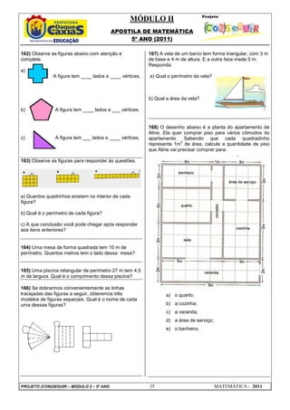 MÓDULO II
APOSTILA DE MATEMÁTICA
5º ANO (2011)
PROJETO (CON)SEGUIR – MÓDULO 2 – 5º ANO 35 MATEMÁTICA - 2011
162) Observe as figuras abaixo com atenção e
complete.
a)
A figura tem ____ lados e ____ vértices.
b) A figura tem ____ lados e ___ vértices.
c) A figura tem ___ lados e ____ vértices.
163) Observe as figuras para responder às questões.
a) Quantos quadrinhos existem no interior de cada
figura?
b) Qual é o perímetro de cada figura?
c) A que conclusão você pode chegar após responder
aos itens anteriores?
164) Uma mesa de forma quadrada tem 10 m de
perímetro. Quantos metros tem o lado dessa mesa?
165) Uma piscina retangular de perímetro 27 m tem 4,5
m de largura. Qual é o comprimento dessa piscina?
166) Se dobrarmos convenientemente as linhas
tracejadas das figuras a seguir, obteremos três
modelos de figuras espaciais. Qual é o nome de cada
uma dessas figuras?
167) A vela de um barco tem forma triangular, com 3 m
de base e 4 m de altura. E a outra face mede 5 m.
Responda:
a) Qual o perímetro da vela?
b) Qual a área da vela?
168) O desenho abaixo é a planta do apartamento de
Aline. Ela quer comprar piso para vários cômodos do
apartamento. Sabendo que cada quadradinho
representa 1m
2
de área, calcule a quantidade de piso
que Aline vai precisar comprar para:
a) o quarto;
b) a cozinha;
c) a varanda;
d) a área de serviço;
e) o banheiro.
 