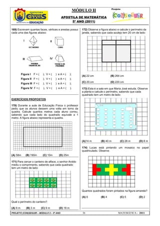 MÓDULO II
APOSTILA DE MATEMÁTICA
5º ANO (2011)
PROJETO (CON)SEGUIR – MÓDULO 2 – 5º ANO 36 MATEMÁTICA - 2011
169) Escrevam quantas faces, vértices e arestas possui
cada uma das figuras abaixo:
Figura I F = ( ), V = ( ) e A = ( );
Figura II F = ( ), V = ( ) e A = ( );
Figura III F = ( ), V = ( ) e A = ( );
Figura IV F = ( ), V = ( ) e A = ( ).
EXERCÍCIOS PROPOSTOS
170) Durante a aula de Educação Física o professor
pediu que os alunos dessem uma volta em torno da
quadra. Calcule quantos metros cada aluno correu,
sabendo que cada lado do quadrado equivale a 1
metro. A figura abaixo representa a quadra.
(A) 58m (B) 190m (C) 10m (D) 25m
171) Para cercar o canteiro de alface, o senhor Aroldo
mediu o comprimento, sabendo que cada quadrado
tem um metro de lado:
Qual o perímetro do canteiro?
(A) 6 m (B) 3 m (C) 9 m (D) 18 m
172) Observe a figura abaixo e calcule o perímetro da
janela, sabendo que cada azulejo tem 20 cm de lado:
(A) 22 cm (B) 264 cm
(C) 20 cm (D) 220 cm
173) Esta é a sala em que Maria José estuda. Observe
a planta e calcule o perímetro, sabendo que cada
quadrado tem um metro de lado:
(A)14 m (B) 40 m (C) 28 m (D) 8 m
174) Lucas está pintando um mosaico no papel
quadriculado. Observe:
Quantos quadrados foram pintados na figura amarela?
(A) 6 (B) 4 (C) 5 (D) 2
 