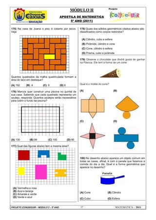 MÓDULO II
APOSTILA DE MATEMÁTICA
5º ANO (2011)
PROJETO (CON)SEGUIR – MÓDULO 2 – 5º ANO 37 MATEMÁTICA - 2011
175) Na casa de Joana o piso é coberto por tacos.
Veja:
Quantos quadrados da malha quadriculada formam a
área do taco em destaque?
(A) 192 (B) 4 (C) 6 (D) 8
176) Marcos quer construir uma piscina no quintal de
sua casa. Sabendo que cada quadrado representa um
azulejo, responda: Quantos azulejos serão necessários
para cobrir o fundo da piscina?
(A) 130 (B) 99 (C) 100 (D) 90
177) Qual das figuras abaixo tem a mesma área?
(A) Vermelha e rosa
(B) Azul e laranja
(C) Amarela e verde
(D) Verde e azul
178) Quais dos sólidos geométricos citados abaixo são
classificados como corpos redondos?
(A) Cilindro, cubo e esfera
(B) Pirâmide, cilindro e cone
(C) Cone, cilindro e esfera
(D) Prisma, cubo e pirâmide
179) Observe o chocolate que André gosta de ganhar
na Páscoa. Ele tem a forma de um cone.
Qual é o molde do cone?
(A) (B)
(C) (D)
180) No desenho abaixo aparece um objeto comum em
todas as casas, afinal, é com a panela que fazemos a
comida do dia a dia. Qual é a forma geométrica que
aparece no desenho?
(A) Cone (B) Cilindro
(C) Cubo (D) Esfera
 