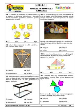 MÓDULO II
APOSTILA DE MATEMÁTICA
5º ANO (2011)
PROJETO (CON)SEGUIR – MÓDULO 2 – 5º ANO 38 MATEMÁTICA - 2011
181) Os poliedros de Platão são figuras espaciais que
se destacam na geometria. Abaixo temos a ilustração
desses cinco sólidos geométricos. Determine quantas
faces possui o tetraedro:
(A) 12 (B) 4 (C) 8 (D) 6
182) A figura abaixo representa um sólido geométrico.
Qual é o nome desse sólido?
(A) triângulo (B) cubo
(C) paralelepípedo (D) tetraedro
183) Matheus comprou um aquário para colocar vários
peixinhos. Sabendo que a foto abaixo é do aquário de
Matheus, responda qual é a forma geométrica que
aparece nas faces.
(A) círculos (B) triângulos
(C) quadriláteros (D) losangos
184) Na cidade de Aracaju há várias praças na orla da
praia do Atalaia, onde há uma parte destinada para as
crianças brincarem. Todas elas possuem um murinho
conforme a foto abaixo:
Olhando para a ilustração, percebe-se a presença de
várias formas geométricas. Qual forma aparece mais
vezes?
(A) triângulo (B) retângulo
(C) círculo (D) quadrado
185) No desenho abaixo aparece um barco feito a partir
de várias formas geométricas. Quantos triângulos
aparecem no desenho?
(A) 4 (B) 5 (C) 6 (D) 7
186) Tia Gisele levou para a turma vários polígonos
recortados em cartolina. Suas formas aparecem nas
figuras abaixo.
Dentre as opções abaixo, qual é o nome do polígono
que a tia Gisele não levou para a turma?
(A) triângulo (B) quadrado
(C) pentágono (D) hexágono
 