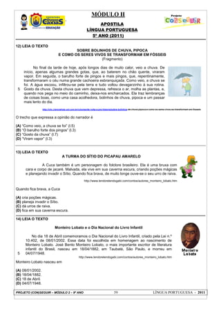 MÓDULO II
APOSTILA
LÍNGUA PORTUGUESA
5º ANO (2011)
PROJETO (CON)SEGUIR – MÓDULO 2 – 9º ANO 59 LÍNGUA PORTUGUESA - 2011
12) LEIA O TEXTO
5
SOBRE BOLINHOS DE CHUVA, PIPOCA
E COMO OS SERES VIVOS SE TRANSFORMAM EM FÓSSEIS
(Fragmento)
No final da tarde de hoje, após longos dias de muito calor, veio a chuva. De
início, apenas algumas grandes gotas, que, ao baterem no chão quente, viraram
vapor. Em seguida, o barulho forte de pingos e mais pingos, que, repentinamente,
transformaram o céu numa grande cachoeira esbranquiçada. Como veio, a chuva se
foi. A água escoou, infiltrou-se pela terra e tudo voltou devagarzinho à sua rotina.
Gosto da chuva. Desta chuva que vem depressa, refresca o ar, molha as plantas, e,
quando nos pega no meio do caminho, deixa-nos encharcados. Ela traz lembranças
de coisas boas, como uma casa acolhedora, bolinhos de chuva, pipoca e um passar
mais lento do dia.
http://chc.cienciahoje.uol.com.br/colunas/de-volta-a-pre-historia/sobre-bolinhos-de-chuva-pipoca-e-como-os-seres-vivos-se-transformam-em-fosseis
O trecho que expressa a opinião do narrador é
(A) “Como veio, a chuva se foi” (l.5)
(B) “O barulho forte dos pingos” (l.3)
(C) “Gosto da chuva” (l.7)
(D) “Viram vapor” (l.3)
13) LEIA O TEXTO
A TURMA DO SÍTIO DO PICAPAU AMARELO
A Cuca também é um personagem do folclore brasileiro. Ela é uma bruxa com
cara e corpo de jacaré. Malvada, ela vive em sua caverna escura, criando poções mágicas
e planejando invadir o Sítio. Quando fica brava, de muito longe ouve-se o seu urro de raiva.
http://www.lendorelendogabi.com/contos/autores_monteiro_lobato.htm
Quando fica brava, a Cuca
(A) cria poções mágicas.
(B) planeja invadir o Sítio.
(C) dá urros de raiva.
(D) fica em sua caverna escura.
14) LEIA O TEXTO
5
Monteiro Lobato e o Dia Nacional do Livro Infantil
No dia 18 de Abril comemoramos o Dia Nacional do Livro Infantil, criado pela Lei n.º
10.402, de 08/01/2002. Essa data foi escolhida em homenagem ao nascimento de
Monteiro Lobato. José Bento Monteiro Lobato, o mais importante escritor de literatura
infantil do Brasil, nasceu em 18/04/1882, em Taubaté, São Paulo, e morreu em
04/07/1948.
http://www.lendorelendogabi.com/contos/autores_monteiro_lobato.htm
Monteiro Lobato nasceu em
(A) 08/01/2002.
(B) 18/04/1882.
(C) 18 de Abril.
(D) 04/07/1948.
 