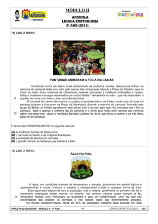 MÓDULO II
APOSTILA
LÍNGUA PORTUGUESA
5º ANO (2011)
PROJETO (CON)SEGUIR – MÓDULO 2 – 9º ANO 60 LÍNGUA PORTUGUESA - 2011
15) LEIA O TEXTO:
5
10
FANTASIAS ANIMARAM A FOLIA EM CAXIAS
Conhecido como um bairro onde predominam as mulheres bonitas, Saracuruna brilhou na
abertura do carnaval deste ano, com pelo menos três mil pessoas lotando a Praça do Rosário, logo no
início da noite. Eram centenas de colombinas, baianas, princesas e odaliscas misturadas a bruxas,
fadas e mulheres morcegos observadas por outros foliões - fantasiados ou não -, que não escondiam o
orgulho de morar num bairro cheio de mulheres lindas.
O carnaval fez tremer até mesmo o bucólico e aprazível bairro de Xerém, onde mais de duas mil
pessoas pularam e brincaram na Praça da Mantiquira, durante a abertura do carnaval. Animado pelo
grupo Só Brilho, os foliões agradeciam pelo tempo bom e torciam para que não chovesse até o fim do
carnaval. “Este é apenas o primeiro dia de carnaval e o clima está muito bom, tomara que continue
assim até terça-feira”, disse o mecânico Edvaldo Cardoso da Silva, que levou a mulher e os três filhos
para ver as fantasias.
O texto trata PRINCIPALMENTE do seguinte assunto:
(A) as mulheres bonitas de Saracuruna
(B) o carnaval de Xerém e da Praça da Mantiquira
(C) a animação da abertura do carnaval
(D) o grande número de fantasias que animava a folia
16) LEIA O TEXTO
5
ÁGUA POTÁVEL
A água, em condições normais de temperatura e pressão, predomina em estado líquido e
aparentemente é incolor, inodora e insípida e indispensável a toda e qualquer forma de vida.
Essa água está disponível para a população rural e urbana, geralmente no primeiro não há o
tratamento antecipado desse recurso, no entanto, nos centros urbanos quase sempre se faz
necessário realizar uma verificação da qualidade e grau de contaminação, uma vez que nas
proximidades das cidades os córregos e rios desses locais são extremamente poluídos.
No mundo subdesenvolvido, cerca de 50% da população consome água poluída; em todo
 