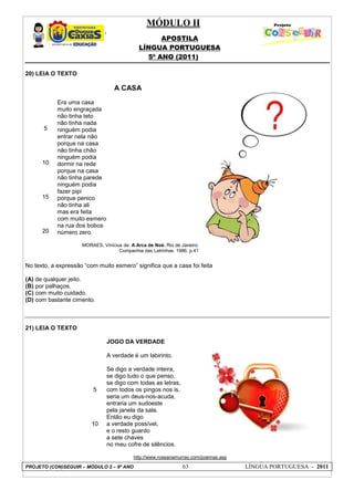 MÓDULO II
APOSTILA
LÍNGUA PORTUGUESA
5º ANO (2011)
PROJETO (CON)SEGUIR – MÓDULO 2 – 9º ANO 63 LÍNGUA PORTUGUESA - 2011
20) LEIA O TEXTO
5
10
15
20
A CASA
Era uma casa
muito engraçada
não tinha teto
não tinha nada
ninguém podia
entrar nela não
porque na casa
não tinha chão
ninguém podia
dormir na rede
porque na casa
não tinha parede
ninguém podia
fazer pipi
porque penico
não tinha ali
mas era feita
com muito esmero
na rua dos bobos
número zero.
MORAES, Vinícius de. A Arca de Noé. Rio de Janeiro:
Companhia das Letrinhas. 1986. p.41
No texto, a expressão “com muito esmero” significa que a casa foi feita
(A) de qualquer jeito.
(B) por palhaços.
(C) com muito cuidado.
(D) com bastante cimento.
21) LEIA O TEXTO
5
10
JOGO DA VERDADE
A verdade é um labirinto.
Se digo a verdade inteira,
se digo tudo o que penso,
se digo com todas as letras,
com todos os pingos nos is,
seria um deus-nos-acuda,
entraria um sudoeste
pela janela da sala.
Então eu digo
a verdade possível,
e o resto guardo
a sete chaves
no meu cofre de silêncios.
http://www.roseanamurray.com/poemas.asp
 