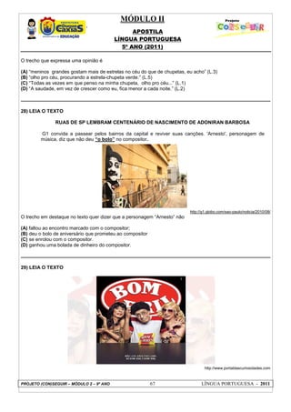 MÓDULO II
APOSTILA
LÍNGUA PORTUGUESA
5º ANO (2011)
PROJETO (CON)SEGUIR – MÓDULO 2 – 9º ANO 67 LÍNGUA PORTUGUESA - 2011
O trecho que expressa uma opinião é
(A) “meninos grandes gostam mais de estrelas no céu do que de chupetas, eu acho” (L.3)
(B) “olho pro céu, procurando a estrela-chupeta verde.” (L.5)
(C) “Todas as vezes em que penso na minha chupeta, olho pro céu...” (L.1)
(D) “A saudade, em vez de crescer como eu, fica menor a cada noite.” (L.2)
28) LEIA O TEXTO
RUAS DE SP LEMBRAM CENTENÁRIO DE NASCIMENTO DE ADONIRAN BARBOSA
G1 convida a passear pelos bairros da capital e reviver suas canções. 'Arnesto', personagem de
música, diz que não deu “o bolo” no compositor.
http://g1.globo.com/sao-paulo/noticia/2010/08/
O trecho em destaque no texto quer dizer que a personagem “Arnesto” não
(A) faltou ao encontro marcado com o compositor;
(B) deu o bolo de aniversário que prometeu ao compositor
(C) se enrolou com o compositor.
(D) ganhou uma bolada de dinheiro do compositor.
29) LEIA O TEXTO
http://www.portaldascuriosidades.com
 