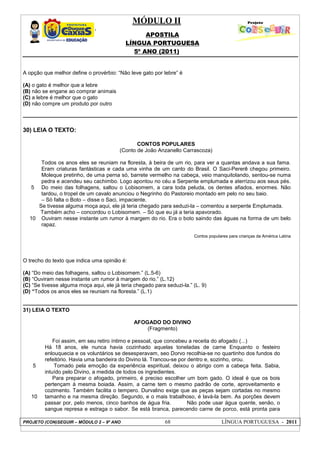 MÓDULO II
APOSTILA
LÍNGUA PORTUGUESA
5º ANO (2011)
PROJETO (CON)SEGUIR – MÓDULO 2 – 9º ANO 68 LÍNGUA PORTUGUESA - 2011
A opção que melhor define o provérbio: “Não leve gato por lebre” é
(A) o gato é melhor que a lebre
(B) não se engane ao comprar animais
(C) a lebre é melhor que o gato
(D) não compre um produto por outro
30) LEIA O TEXTO:
5
10
CONTOS POPULARES
(Conto de João Anzanello Carrascoza)
Todos os anos eles se reuniam na floresta, à beira de um rio, para ver a quantas andava a sua fama.
Eram criaturas fantásticas e cada uma vinha de um canto do Brasil. O Saci-Pererê chegou primeiro.
Moleque pretinho, de uma perna só, barrete vermelho na cabeça, veio manquitolando, sentou-se numa
pedra e acendeu seu cachimbo. Logo apontou no céu a Serpente emplumada e aterrizou aos seus pés.
Do meio das folhagens, saltou o Lobisomem, a cara toda peluda, os dentes afiados, enormes. Não
tardou, o tropel de um cavalo anunciou o Negrinho do Pastoreio montado em pelo no seu baio.
– Só falta o Boto – disse o Saci, impaciente.
Se tivesse alguma moça aqui, ele já teria chegado para seduzi-la – comentou a serpente Emplumada.
Também acho – concordou o Lobisomem. – Só que eu já a teria apavorado.
Ouviram nesse instante um rumor à margem do rio. Era o boto saindo das águas na forma de um belo
rapaz.
Contos populares para crianças da América Latina
O trecho do texto que indica uma opinião é:
(A) “Do meio das folhagens, saltou o Lobisomem.” (L.5-6)
(B) “Ouviram nesse instante um rumor à margem do rio.” (L.12)
(C) “Se tivesse alguma moça aqui, ele já teria chegado para seduzi-la.” (L. 9)
(D) “Todos os anos eles se reuniam na floresta.” (L.1)
31) LEIA O TEXTO
5
10
AFOGADO DO DIVINO
(Fragmento)
Foi assim, em seu retiro íntimo e pessoal, que concebeu a receita do afogado (...)
Há 18 anos, ele nunca havia cozinhado aquelas toneladas de carne Enquanto o festeiro
enlouquecia e os voluntários se desesperavam, seo Dorvo recolhia-se no quartinho dos fundos do
refeitório. Havia uma bandeira do Divino lá. Trancou-se por dentro e, sozinho, orou.
Tomado pela emoção da experiência espiritual, deixou o abrigo com a cabeça feita. Sabia,
intuído pelo Divino, a medida de todos os ingredientes.
Para preparar o afogado, primeiro, é preciso escolher um bom gado. O ideal é que os bois
pertençam à mesma boiada. Assim, a carne tem o mesmo padrão de corte, aproveitamento e
cozimento. Também facilita o tempero. Durvalino exige que as peças sejam cortadas no mesmo
tamanho e na mesma direção. Segundo, e o mais trabalhoso, é lavá-la bem. As porções devem
passar por, pelo menos, cinco banhos de água fria. Não pode usar água quente, senão, o
sangue represa e estraga o sabor. Se está branca, parecendo carne de porco, está pronta para
 