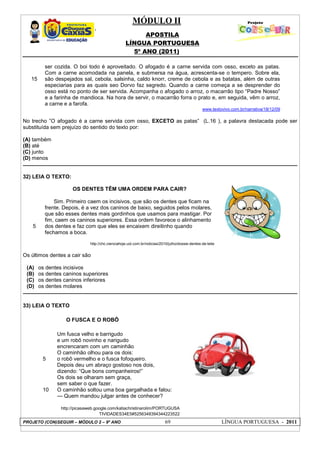 MÓDULO II
APOSTILA
LÍNGUA PORTUGUESA
5º ANO (2011)
PROJETO (CON)SEGUIR – MÓDULO 2 – 9º ANO 69 LÍNGUA PORTUGUESA - 2011
15
ser cozida. O boi todo é aproveitado. O afogado é a carne servida com osso, exceto as patas.
Com a carne acomodada na panela, e submersa na água, acrescenta-se o tempero. Sobre ela,
são despejados sal, cebola, salsinha, caldo knorr, creme de cebola e as batatas, além de outras
especiarias para as quais seo Dorvo faz segredo. Quando a carne começa a se desprender do
osso está no ponto de ser servida. Acompanha o afogado o arroz, o macarrão tipo “Padre Nosso”
e a farinha de mandioca. Na hora de servir, o macarrão forra o prato e, em seguida, vêm o arroz,
a carne e a farofa.
www.textovivo.com.br/narrativa/18/12/09
No trecho ”O afogado é a carne servida com osso, EXCETO as patas” (L.16 ), a palavra destacada pode ser
substituída sem prejuízo do sentido do texto por:
(A) também
(B) até
(C) junto
(D) menos
32) LEIA O TEXTO:
5
OS DENTES TÊM UMA ORDEM PARA CAIR?
Sim. Primeiro caem os incisivos, que são os dentes que ficam na
frente. Depois, é a vez dos caninos de baixo, seguidos pelos molares,
que são esses dentes mais gordinhos que usamos para mastigar. Por
fim, caem os caninos superiores. Essa ordem favorece o alinhamento
dos dentes e faz com que eles se encaixem direitinho quando
fechamos a boca.
http://chc.cienciahoje.uol.com.br/noticias/2010/julho/dossie-dentes-de-leite
Os últimos dentes a cair são
(A) os dentes incisivos
(B) os dentes caninos superiores
(C) os dentes caninos inferiores
(D) os dentes molares
33) LEIA O TEXTO
O FUSCA E O ROBÔ
5
10
Um fusca velho e barrigudo
e um robô novinho e narigudo
encrencaram com um caminhão
O caminhão olhou para os dois:
o robô vermelho e o fusca fofoqueiro.
Depois deu um abraço gostoso nos dois,
dizendo: “Que bons companheiros!”
Os dois se olharam sem graça,
sem saber o que fazer.
O caminhão soltou uma boa gargalhada e falou:
--- Quem mandou julgar antes de conhecer?
http://picasaweb.google.com/katiachristinarolim/PORTUGUSA
TIVIDADES34E5#5256348394344223522
 
