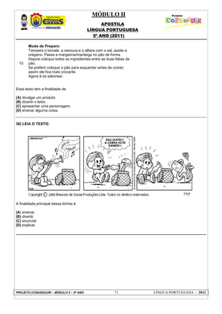 MÓDULO II
APOSTILA
LÍNGUA PORTUGUESA
5º ANO (2011)
PROJETO (CON)SEGUIR – MÓDULO 2 – 9º ANO 71 LÍNGUA PORTUGUESA - 2011
15
Modo de Preparo:
Tempere o tomate, a cenoura e o alface com o sal, azeite e
orégano. Passe a margarina/manteiga no pão de forma.
Depois coloque todos os ingredientes entre as duas fatias de
pão.
Se preferir coloque o pão para esquentar antes de comer,
assim ele fica mais crocante.
Agora é só saborear.
Esse texto tem a finalidade de
(A) divulgar um produto.
(B) divertir o leitor.
(C) apresentar uma personagem.
(D) ensinar alguma coisa.
36) LEIA O TEXTO:
A finalidade principal dessa tirinha é
(A) ensinar.
(B) divertir.
(C) anunciar.
(D) explicar.
 