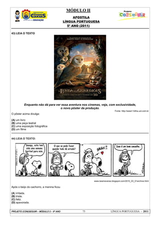 MÓDULO II
APOSTILA
LÍNGUA PORTUGUESA
5º ANO (2011)
PROJETO (CON)SEGUIR – MÓDULO 2 – 9º ANO 75 LÍNGUA PORTUGUESA - 2011
43) LEIA O TEXTO
Enquanto não dá para ver essa aventura nos cinemas, veja, com exclusividade,
o novo pôster da produção.
Fonte: http://www1.folha.uol.com.br
O pôster acima divulga:
(A) um livro
(B) uma peça teatral
(C) uma exposição fotográfica
(D) um filme
44) LEIA O TEXTO:
www.taiameveras.blogspot.com/2010_03_01archive.html
Após o beijo do cachorro, a menina ficou
(A) irritada.
(B) triste.
(C) feliz.
(D) apavorada.
 