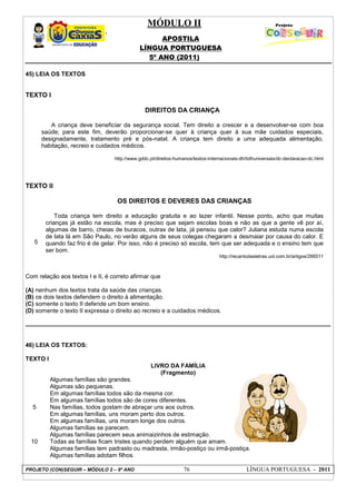MÓDULO II
APOSTILA
LÍNGUA PORTUGUESA
5º ANO (2011)
PROJETO (CON)SEGUIR – MÓDULO 2 – 9º ANO 76 LÍNGUA PORTUGUESA - 2011
45) LEIA OS TEXTOS
TEXTO I
DIREITOS DA CRIANÇA
A criança deve beneficiar da segurança social. Tem direito a crescer e a desenvolver-se com boa
saúde; para este fim, deverão proporcionar-se quer à criança quer à sua mãe cuidados especiais,
designadamente, tratamento pré e pós-natal. A criança tem direito a uma adequada alimentação,
habitação, recreio e cuidados médicos.
http://www.gddc.pt/direitos-humanos/textos-internacionais-dh/tidhuniversais/dc-declaracao-dc.html
TEXTO II
5
OS DIREITOS E DEVERES DAS CRIANÇAS
Toda criança tem direito a educação gratuita e ao lazer infantil. Nesse ponto, acho que muitas
crianças já estão na escola, mas é preciso que sejam escolas boas e não as que a gente vê por aí,
algumas de barro, cheias de buracos, outras de lata, já pensou que calor? Juliana estuda numa escola
de lata lá em São Paulo, no verão alguns de seus colegas chegaram a desmaiar por causa do calor. E
quando faz frio é de gelar. Por isso, não é preciso só escola, tem que ser adequada e o ensino tem que
ser bom.
http://recantodasletras.uol.com.br/artigos/266511
Com relação aos textos I e II, é correto afirmar que
(A) nenhum dos textos trata da saúde das crianças.
(B) os dois textos defendem o direito à alimentação.
(C) somente o texto II defende um bom ensino.
(D) somente o texto II expressa o direito ao recreio e a cuidados médicos.
46) LEIA OS TEXTOS:
TEXTO I
LIVRO DA FAMÍLIA
(Fragmento)
5
10
Algumas famílias são grandes.
Algumas são pequenas.
Em algumas famílias todos são da mesma cor.
Em algumas famílias todos são de cores diferentes.
Nas famílias, todos gostam de abraçar uns aos outros.
Em algumas famílias, uns moram perto dos outros.
Em algumas famílias, uns moram longe dos outros.
Algumas famílias se parecem.
Algumas famílias parecem seus animaizinhos de estimação.
Todas as famílias ficam tristes quando perdem alguém que amam.
Algumas famílias tem padrasto ou madrasta, irmão-postiço ou irmã-postiça.
Algumas famílias adotam filhos.
 