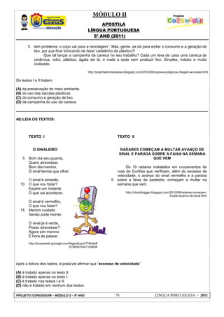 MÓDULO II
APOSTILA
LÍNGUA PORTUGUESA
5º ANO (2011)
PROJETO (CON)SEGUIR – MÓDULO 2 – 9º ANO 78 LÍNGUA PORTUGUESA - 2011
5 tem problema, o copo vai para a reciclagem”. Mas, gente, se dá para evitar o consumo e a geração de
lixo, por que ficar brincando de fazer castelinho de plástico?!
Que tal lançar a campanha da caneca no seu trabalho? Cada um leva de casa uma caneca de
cerâmica, vidro, plástico, ágata sei lá, e mata a sede sem produzir lixo. Simples, indolor e muito
civilizado.
http://prainhadoriodopeixe.blogspot.com/2010/09/copos-ecologicos-chegam-ao-brasil.html
Os textos I e II tratam:
(A) da preservação do meio ambiente.
(B) do uso das sacolas plásticas.
(C) do consumo e geração de lixo.
(D) da campanha do uso da caneca.
48) LEIA OS TEXTOS:
5
10
15
TEXTO I
O SINALEIRO
Bom dia seu guarda,
Quero atravessar.
Bom dia menino,
O sinal temos que olhar.
O sinal é amarelo,
O que vou fazer?
Espere um instante
O que vai acontecer.
O sinal é vermelho,
O que vou fazer?
Menino cuidado
Senão pode morrer.
O sinal já é verde,
Posso atravessar?
Agora sim menino
É hora de passar.
http://picasaweb.gooogle.com/fegardezani/TrNsito#
51565870341184838
5
TEXTO II
RADARES COMEÇAM A MULTAR AVANÇO DE
SINAL E PARADA SOBRE A FAIXA NA SEMANA
QUE VEM
Os 19 radares instalados em cruzamentos de
ruas de Curitiba que verificam, além do excesso de
velocidade, o avanço do sinal vermelho e a parada
sobre a faixa de pedestre, começam a multar na
semana que vem.
http://clockblogger.blogspot.com/2010/06/radares-comecam-
multar-avanco-de-sinal.html
Após a leitura dos textos, é possível afirmar que “excesso de velocidade”
(A) é tratado apenas no texto II.
(B) é tratado apenas no texto I.
(C) é tratado nos textos I e II.
(D) não é tratado em nenhum dos textos.
 