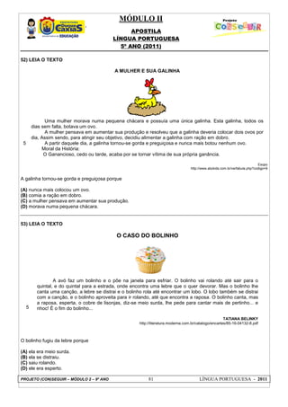 MÓDULO II
APOSTILA
LÍNGUA PORTUGUESA
5º ANO (2011)
PROJETO (CON)SEGUIR – MÓDULO 2 – 9º ANO 81 LÍNGUA PORTUGUESA - 2011
52) LEIA O TEXTO
5
A MULHER E SUA GALINHA
Uma mulher morava numa pequena chácara e possuía uma única galinha. Esta galinha, todos os
dias sem falta, botava um ovo.
A mulher pensava em aumentar sua produção e resolveu que a galinha deveria colocar dois ovos por
dia, Assim sendo, para atingir seu objetivo, decidiu alimentar a galinha com ração em dobro.
A partir daquele dia, a galinha tornou-se gorda e preguiçosa e nunca mais botou nenhum ovo.
Moral da História:
O Ganancioso, cedo ou tarde, acaba por se tornar vítima de sua própria ganância.
Esopo
http://www.abckids.com.br/verfabula.php?codigo=9
A galinha tornou-se gorda e preguiçosa porque
(A) nunca mais colocou um ovo.
(B) comia a ração em dobro.
(C) a mulher pensava em aumentar sua produção.
(D) morava numa pequena chácara.
53) LEIA O TEXTO
5
O CASO DO BOLINHO
A avó faz um bolinho e o põe na janela para esfriar. O bolinho vai rolando até sair para o
quintal, e do quintal para a estrada, onde encontra uma lebre que o quer devorar. Mas o bolinho lhe
canta uma canção, a lebre se distrai e o bolinho rola até encontrar um lobo. O lobo também se distrai
com a canção, e o bolinho aproveita para ir rolando, até que encontra a raposa. O bolinho canta, mas
a raposa, esperta, o cobre de lisonjas, diz-se meio surda, lhe pede para cantar mais de pertinho... e
nhoc! É o fim do bolinho...
TATIANA BELINKY
http://literatura.moderna.com.br/catalogo/encartes/85-16-04132-8.pdf
O bolinho fugiu da lebre porque
(A) ela era meio surda.
(B) ela se distraiu.
(C) saiu rolando.
(D) ele era esperto.
 