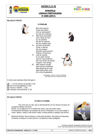 MÓDULO II
APOSTILA
LÍNGUA PORTUGUESA
5º ANO (2011)
PROJETO (CON)SEGUIR – MÓDULO 2 – 9º ANO 83 LÍNGUA PORTUGUESA - 2011
56) LEIA O TEXTO:
5
10
15
20
O PINGUIM
Bom dia pinguim,
Onde vais assim
Com ar apressado?
Eu não sou malvado,
Não fique assustado
Com medo de mim.
Eu só gostaria
De dar um tapinha
No seu chapéu jaca.
Ou bem de levinho
Puxar o rabinho
Da sua casaca.
Quando você caminha
Parece o Chacrinha
Lelé da caixola.
E um velho senhor
Que foi meu professor
No meu tempo de escola.
Pinguim, meu amigo,
Não zangue comigo
Nem perca a estribeira.
Não pergunte por quê,
Mas todos põem você
Em cima da geladeira.
Composição: Toquinho / Vinicius de Moraes
http://letras.terra.com.br/toquinho/87335/
O verso que expressa ideia de lugar é
(A) “... no meu tempo de escola” (l.18)
(B) “Em cima da geladeira” (l.24)
(C) “Puxar o rabinho...” (l.9)
(D) “Quando você caminha” (l.12)
57) LEIA O TEXTO
5
O CÃO E A CARNE
Era uma vez um cão, que ia atravessando um rio; levava na boca um
suculento pedaço de carne.
Porém, viu na água do rio a sombra da carne, que era muito maior.
Prontamente ele largou seu pedaço de carne e mergulhou no rio para pegar o
maior. Nadou, nadou e não achou nada, e ainda perdeu o pedaço que levava.
Moral da história: Nunca deixes o certo pelo duvidoso. De todas as fraquezas
humanas a cobiça é a mais comum, e é todavia a mais castigada.
Christiane Angelotti (adaptação da fábula do Esopo
Fonte: http://www.abckids.com.br/verfabula.php?codigo=9
 