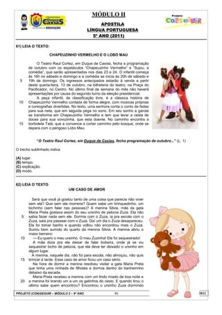 MÓDULO II
APOSTILA
LÍNGUA PORTUGUESA
5º ANO (2011)
PROJETO (CON)SEGUIR – MÓDULO 2 – 9º ANO 86 LÍNGUA PORTUGUESA - 2011
61) LEIA O TEXTO:
5
10
15
CHAPEUZINHO VERMELHO E O LOBO MAU
O Teatro Raul Cortez, em Duque de Caxias, fecha a programação
de outubro com os espetáculos “Chapeuzinho Vermelho” e “Sujou, a
comédia”, que serão apresentados nos dias 23 e 24. O infantil começa
às 16h no sábado e domingo e a comédia se inicia às 20h de sábado e
19h de domingo. Os ingressos antecipados estarão à venda a partir
desta quarta-feira, 13 de outubro, na bilheteria do teatro, na Praça do
Pacificador, no Centro. No último final de semana do mês não haverá
apresentações por causa do segundo turno da eleição presidencial.
A peça infantil, de classificação livre, é a clássica história de
Chapeuzinho Vermelho contada de forma alegre, com músicas próprias
e coreografias divertidas. No texto, uma senhora conta o conto de fadas
para sua neta, que em seguida pega no sono. Em seu sonho a garota
se transforma em Chapeuzinho Vermelho e tem que levar a cesta de
doces para sua vovozinha, que esta doente. No caminho encontra a
borboleta Tatá, que a convence a cortar caminho pelo bosque, onde se
depara com o perigoso Lobo Mau.
“O Teatro Raul Cortez, em Duque de Caxias, fecha programação de outubro...” (L. 1)
O trecho sublinhado indica
(A) lugar.
(B) tempo.
(C) explicação.
(D) modo.
62) LEIA O TEXTO
UM CASO DE AMOR
5
10
15
20
Será que você já gostou tanto de uma coisa que parecia não viver
sem ela? Que sem ela morreria? Quem sabe um brinquedinho, um
bichinho (sem falar nas pessoas)? A menina Silvia, mãe da gata
Maria Preta gostava assim do seu ursinho de pelúcia Zuza. Ela não
sabia fazer nada sem ele. Dormia com o Zuza, ia pra escola com o
Zuza, saia pra passear com o Zuza. Daí um dia o Zuza desapareceu.
Ela foi tomar banho e quando voltou não encontrou mais o Zuza.
Sumiu bem sumido do quarto da menina Silvia. A menina abriu o
maior berreiro:
--- Eu quero o meu ursinho. O meu Zuzinha! Ele foi sequestrado!
A mãe dizia pra ela deixar de falar bobeira, onde já se viu
sequestrar bicho de pelúcia, que ela deve ter deixado o ursinho em
algum lugar.
A menina, naquele dia, não foi para escola, não almoçou, não quis
brincar à tarde. Esse caso de amor ficou um caso sério.
Na hora de dormir a menina resolveu visitar a gata Maria Preta
que tinha uma ninhada de filhotes e dormia dentro do banheirinho
debaixo da escada.
Maria Preta recebeu a menina com um lindo miado de boa noite e
a menina foi tirando um a um os gatinhos do cesto. E quando tirou o
último sabe quem encontrou? Encontrou o ursinho Zuza dormindo
 