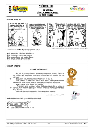 MÓDULO II
APOSTILA
LÍNGUA PORTUGUESA
5º ANO (2011)
PROJETO (CON)SEGUIR – MÓDULO 2 – 9º ANO 89 LÍNGUA PORTUGUESA - 2011
66) LEIA O TEXTO:
http://revistaescola.abril.com.br/coletaneas /calvin-seus-amigos
O fato que causa MAIS preocupação em Calvin é
(A) o prazo para a entrega do relatório.
(B) a pesquisa e o tema do relatório.
(C) a apresentação oral para a classe.
(D) o tempo para a apresentação.
66) LEIA O TEXTO
5
10
O LEÃO E O RATINHO
Ao sair do buraco viu-se o ratinho entre as patas do leão. Estacou,
de pelo em pé, paralisado pelo terror. O leão, porém, não lhe fez mal
nenhum.
Segue em paz, ratinho; não tenhas medo do teu rei.
Dias depois o leão caiu numa rede. Urrou desesperadamente,
debateu-se, mas quanto mais se agitava mais preso no laço ficava.
Atraído pelos urros, apareceu o ratinho.
- Amor com amor se paga – disse ele lá consigo e pôs-se a roer as
cordas. Num instante conseguiu romper uma das malhas permitindo a
fuga do leão.
Mais vale paciência pequenina Do que arrancos de leão.
Monteiro Lobato. Fábulas, 1994.
A expressão sublinhada que dá ideia de tempo é
:
(A) “...o leão caiu numa rede.” (L.4)
(B) “Dias depois o leão...” (L.4)
(C) “Ao sair do buraco...” (L.1)
(D) “...mais preso no laço ficava.” (L.5)
 
