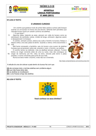 MÓDULO II
APOSTILA
LÍNGUA PORTUGUESA
5º ANO (2011)
PROJETO (CON)SEGUIR – MÓDULO 2 – 9º ANO 90 LÍNGUA PORTUGUESA - 2011
67) LEIA O TEXTO:
O URSINHO CURIOSO
5
10
15
Um ursinho que gostava muito de pintar telas andava curioso pelo bosque
quando viu um buraco no tronco de uma árvore. Olhando bem percebeu que
naquele buraco havia um vaivém contínuo de abelhas.
-- O que fazer?
Algumas delas, batendo as asas, giravam em volta do buraco como se
estivessem de sentinela; outras, vindas de longe, entravam; algumas saíam
e desapareciam no bosque.
O ursinho, sempre curioso, esticou-se e pôs o focinho no buraco; farejou e
depois enfiou uma das patas lá dentro. Quando a retirou vinha escorrendo o
mel.
Mal havia começado a lambê-la, saiu do buraco uma nuvem de abelhas
furiosas que se lançaram sobre ele, picando o nariz, o focinho, as orelhas...
O ursinho tentou se defender, mas as abelhas sempre voltavam. Furioso
tentou se vingar correndo atrás de uma ou outra, mas não conseguiu se
vingar de nenhuma; por fim, rolou na terra, vencido pelo terror e pelas
picadas, e correu chorando para junto de sua mãe.
Nunca se deve meter o focinho, onde não se é chamado.
http://www.contandohistoria.com/ursinhocurioso.htm
A atitude do urso de colocar a pata dentro do buraco fez com que
(A) ele comesse todo o mel das abelhas sem problema algum.
(B) sua mãe fosse atrás dele.
(C) as abelhas se revoltassem.
(D) o urso ficasse amigo das abelhas
68) LEIA O TEXTO:
Você conhece os seus direitos?
 