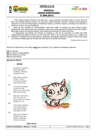 MÓDULO II
APOSTILA
LÍNGUA PORTUGUESA
5º ANO (2011)
PROJETO (CON)SEGUIR – MÓDULO 2 – 9º ANO 91 LÍNGUA PORTUGUESA - 2011
5
10
Toda criança poderia escrever uma lista com o que considera importante para sua vida. Entre os
itens, com certeza estariam: brincar, ter uma casa, receber atenção e carinho. Também não poderíamos
esquecer: ter uma boa alimentação e assistência médica, se divertir, estudar, ser tratada com respeito, e
até ter um nome e uma nacionalidade.
Mais do que vontades ou necessidades, nesta lista estão os direitos que toda criança possui.
Infelizmente, nem sempre eles são cumpridos, até porque muitas pessoas não sabem que eles existem.
Mas estes direitos não apenas existem como estão documentados há mais de 40 anos.
A Declaração dos Direitos da Criança foi adotada no dia 20 de novembro de 1959 pela ONU
(Organização das Nações Unidas, que foi criada em 1945 e une os diversos países com o objetivo de
melhorar a condição de vida das pessoas). A garantia de proteção especial à criança é ainda mais antiga
e já estava na Declaração de Genebra de 1924 sobre os Direitos da Criança.
http://www1.folha.uol.com.br
No trecho “Infelizmente, nem sempre eles são cumpridos” (l.6), a palavra em destaque refere-se
(A) às crianças.
(B) ao nome e à nacionalidade.
(C) aos direitos da criança.
(D) aos documentos.
69) LEIA O TEXTO:
SETIM
5
10
15
20
25
Eu tenho um gatinho
Chamado Setim
É alegre, mansinho
E gosta de mim.
Bem cedo na cama
Vai ele: “miau”!
E tanto me chama
Que até fica mau.
E inventa brinquedo
E pula no chão,
Que eu fico com medo.
Não tenho razão?
Mas ele é mansinho,
Ferir-me não vai:
Se eu fosse um ratinho
Então ai, ai, ai.
Tem quatro patinhas
Com unhas assim:
Curvadas, fininhas
São garras, enfim.
Mas nunca merece,
Castigo, isso não.
Setim se aborrece.
De bom coração.
Zelina Rolim
 