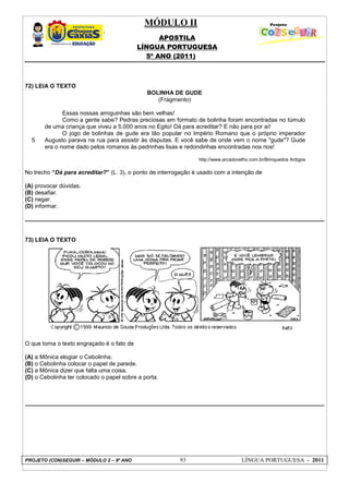 MÓDULO II
APOSTILA
LÍNGUA PORTUGUESA
5º ANO (2011)
PROJETO (CON)SEGUIR – MÓDULO 2 – 9º ANO 93 LÍNGUA PORTUGUESA - 2011
72) LEIA O TEXTO
BOLINHA DE GUDE
(Fragmento)
5
Essas nossas amiguinhas são bem velhas!
Como a gente sabe? Pedras preciosas em formato de bolinha foram encontradas no túmulo
de uma criança que viveu a 5.000 anos no Egito! Dá para acreditar? E não para por aí!
O jogo de bolinhas de gude era tão popular no Império Romano que o próprio imperador
Augusto parava na rua para assistir às disputas. E você sabe de onde vem o nome "gude"? Gude
era o nome dado pelos romanos às pedrinhas lisas e redondinhas encontradas nos rios!
http://www.arcadovelho.com.br/Brinquedos Antigos
No trecho “Dá para acreditar?” (L. 3), o ponto de interrogação é usado com a intenção de
(A) provocar dúvidas.
(B) desafiar.
(C) negar.
(D) informar.
73) LEIA O TEXTO
O que torna o texto engraçado é o fato de
(A) a Mônica elogiar o Cebolinha.
(B) o Cebolinha colocar o papel de parede.
(C) a Mônica dizer que falta uma coisa.
(D) o Cebolinha ter colocado o papel sobre a porta.
 