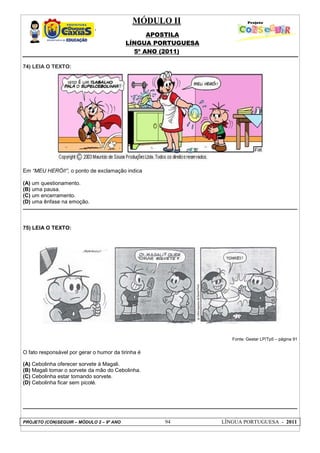 MÓDULO II
APOSTILA
LÍNGUA PORTUGUESA
5º ANO (2011)
PROJETO (CON)SEGUIR – MÓDULO 2 – 9º ANO 94 LÍNGUA PORTUGUESA - 2011
74) LEIA O TEXTO:
Em “MEU HERÓI!”, o ponto de exclamação indica
(A) um questionamento.
(B) uma pausa.
(C) um encerramento.
(D) uma ênfase na emoção.
75) LEIA O TEXTO:
Fonte: Gestar LP/Tp5 – página 91
O fato responsável por gerar o humor da tirinha é
(A) Cebolinha oferecer sorvete à Magali.
(B) Magali tomar o sorvete da mão do Cebolinha.
(C) Cebolinha estar tomando sorvete.
(D) Cebolinha ficar sem picolé.
 