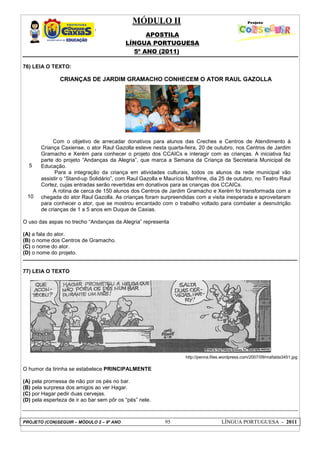 MÓDULO II
APOSTILA
LÍNGUA PORTUGUESA
5º ANO (2011)
PROJETO (CON)SEGUIR – MÓDULO 2 – 9º ANO 95 LÍNGUA PORTUGUESA - 2011
76) LEIA O TEXTO:
5
10
CRIANÇAS DE JARDIM GRAMACHO CONHECEM O ATOR RAUL GAZOLLA
Com o objetivo de arrecadar donativos para alunos das Creches e Centros de Atendimento à
Criança Caxiense, o ator Raul Gazolla esteve nesta quarta-feira, 20 de outubro, nos Centros de Jardim
Gramacho e Xerém para conhecer o projeto dos CCAICs e interagir com as crianças. A iniciativa faz
parte do projeto “Andanças da Alegria”, que marca a Semana da Criança da Secretaria Municipal de
Educação.
Para a integração da criança em atividades culturais, todos os alunos da rede municipal vão
assistir o “Stand-up Solidário”, com Raul Gazolla e Maurício Manfrine, dia 25 de outubro, no Teatro Raul
Cortez, cujas entradas serão revertidas em donativos para as crianças dos CCAICs.
A rotina de cerca de 150 alunos dos Centros de Jardim Gramacho e Xerém foi transformada com a
chegada do ator Raul Gazolla. As crianças foram surpreendidas com a visita inesperada e aproveitaram
para conhecer o ator, que se mostrou encantado com o trabalho voltado para combater a desnutrição
de crianças de 1 a 5 anos em Duque de Caxias.
O uso das aspas no trecho “Andanças da Alegria” representa
(A) a fala do ator.
(B) o nome dos Centros de Gramacho.
(C) o nome do ator.
(D) o nome do projeto.
77) LEIA O TEXTO
http://penna.files.wordpress.com/2007/09/mafalda3451.jpg
O humor da tirinha se estabelece PRINCIPALMENTE
(A) pela promessa de não por os pés no bar.
(B) pela surpresa dos amigos ao ver Hagar.
(C) por Hagar pedir duas cervejas.
(D) pela esperteza de ir ao bar sem pôr os “pés” nele.
 