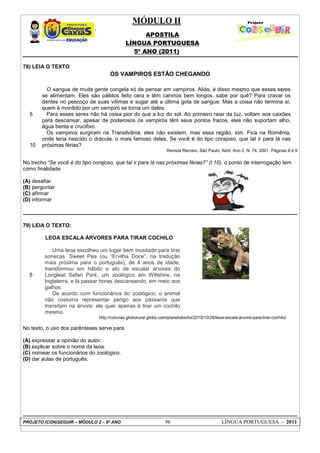 MÓDULO II
APOSTILA
LÍNGUA PORTUGUESA
5º ANO (2011)
PROJETO (CON)SEGUIR – MÓDULO 2 – 9º ANO 96 LÍNGUA PORTUGUESA - 2011
78) LEIA O TEXTO
OS VAMPIROS ESTÃO CHEGANDO
5
10
O sangue de muita gente congela só de pensar em vampiros. Aliás, é disso mesmo que esses seres
se alimentam. Eles são pálidos feito cera e têm caninos bem longos, sabe por quê? Para cravar os
dentes no pescoço de suas vítimas e sugar até a última gota de sangue. Mas a coisa não termina aí,
quem é mordido por um vampiro se torna um deles.
Para esses seres não há coisa pior do que a luz do sol. Ao primeiro raiar da luz, voltam aos caixões
para descansar, apesar de poderosos os vampiros têm seus pontos fracos, eles não suportam alho,
água benta e crucifixo.
Os vampiros surgiram na Transilvânia, eles não existem, mas essa região, sim. Fica na Romênia,
onde teria nascido o drácula, o mais famoso deles. Se você é do tipo corajoso, que tal ir para lá nas
próximas férias?
Revista Recreio, São Paulo, Abril, Ano 2. N. 74. 2001. Páginas 8 e 9
No trecho “Se você é do tipo corajoso, que tal ir para lá nas próximas férias?” (l.10), o ponto de interrogação tem
como finalidade
(A) desafiar
(B) perguntar
(C) afirmar
(D) informar
79) LEIA O TEXTO:
LEOA ESCALA ÁRVORES PARA TIRAR COCHILO
5
Uma leoa escolheu um lugar bem inusitado para tirar
sonecas. Sweet Pea (ou “Ervilha Doce”, na tradução
mais próxima para o português), de 4 anos de idade,
transformou em hábito o ato de escalar árvores do
Longleat Safari Park, um zoológico em Wiltshire, na
Inglaterra, e lá passar horas descansando, em meio aos
galhos.
De acordo com funcionários do zoológico, o animal
não costuma representar perigo aos pássaros que
transitam na árvore: ele quer apenas é tirar um cochilo
mesmo.
http://colunas.globorural.globo.com/planetabicho/2010/10/26/leoa-escala-arvore-para-tirar-cochilo/
No texto, o uso dos parênteses serve para
(A) expressar a opinião do autor.
(B) explicar sobre o nome da leoa.
(C) nomear os funcionários do zoológico.
(D) dar aulas de português.
 