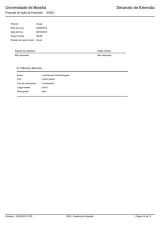 Universidade de Brasília
Proposta de Ação de Extensão: 53422
Decanato de Extensão
Data de início 05/05/2014
Data término 06/10/2014
Carga horária 30h00
AnualDivisão da carga horária
Tópicos de programa
Período Anual
Carga Horária
Não informado Não informado
Nome Livia Penna Firme Rodrigues
23097078487CPF
Tipo de participacao Coordenador
Carga horária
Participante
30h00
Ativo
4.1 Membro Alocado
SIEX - Sistema de ExtensãoEmissão: 22/09/2014 10:05 Página 10 de 12
 