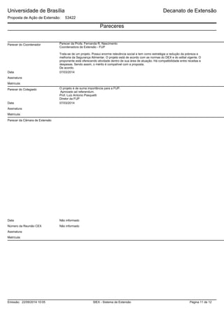 Universidade de Brasília
Proposta de Ação de Extensão: 53422
Decanato de Extensão
Pareceres
Parecer do Coordenador Parecer da Profa. Fernanda R. Nascimento
Coordenadora de Extensão - FUP
Trata-se de um projeto. Possui enorme relevância social e tem como estratégia a redução da pobreza e
melhoria da Segurança Alimentar. O projeto está de acordo com as normas do DEX e do edital vigente. O
proponente está oferecendo atividade dentro de sua área de atuação. Há compatibilidade entre receitas e
despesas. Sendo assim, o mérito é compatível com a proposta.
De acordo.
Data 07/03/2014
Matrícula:
Assinatura:
Parecer do Colegiado O projeto é de suma importância para a FUP.
Aprovado ad referendum.
Prof. Luiz Antonio Pasquetti
Diretor da FUP
Data 07/03/2014
Assinatura:
Matrícula:
Parecer da Câmara de Extensão
Não informadoData
Número da Reunião CEX Não informado
Matrícula:
Assinatura:
SIEX - Sistema de ExtensãoEmissão: 22/09/2014 10:05 Página 11 de 12
 