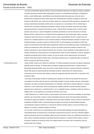 Universidade de Brasília
Proposta de Ação de Extensão: 53422
Decanato de Extensão
com base na alimentação regional; levantar os recursos alimentares disponíveis nas regiões de atuação e identificar
os hábitos alimentares regionais.Utiliza metodologias inovadoras, com planejamento participativo, privilegiando a
prática e a ação-reflexão-ação, e possibilitando aos participantes desenvolver ações que contribuam para o
fortalecimento da cidadania pró-ativa. Essas ações foram importantes para consolidar a atuação do Centro UnB
Cerrado em Alto Paraíso mas, a partir dos resultados obtidos com a pesquisa de SAN, percebe-se a importância de
continuar desenvolvendo atividades de EAN, porém, em parceria com a comunidade, a fim de estreitar laços e
contribuir para a formação de lideranças comunitárias e realizar eventos comunitários, como feiras de produtos
produzidos localmente, buscando novas fontes de renda. O referido PEAC continuará sendo um parceiro desta
proposta, pois conta com o apoio de estagiários de extensão, estudantes do curso de licenciatura em Ciências
Naturais da FUP, contribuindo para a formação de futuros professores do nível fundamental e médio e propondo
mudança de valores de consumo e de trabalho, tendo em vista a sustentabilidade. Na FUP, o projeto ocorre em
parceria com a disciplina optativa do curso de Ciências Naturais, intitulada Alimentação e Nutrição na Escola, cujos
estudantes planejam, executam e avaliam as oficinas de EAN. Ao formar lideranças comunitárias em SAN, esse
projeto de Cozinha Escola Comunitária estará empoderando mulheres da comunidade para serem multiplicadoras de
práticas que beneficiarão a SAN, estimulando o consumo de produtos produzidos localmente, testando novas
receitas e valorizando a cultura tradicional alimentar local. As feiras, a serem realizadas nas dependências do UnB
Cerrado, permitirão que outras pessoas da comunidade tenham acesso ao que foi preparado na cozinha, repassem o
excedente da produção local de hortas e quintais, por meio de venda ou troca, desenvolvendo uma economia
solidária. Essas ações poderão contribuir para a diminuição da pobreza local e, conseqüentemente, da melhora da
SAN do município de Alto Paraíso de Goiás.
Dados do IBGE mostram que no Brasil há, atualmente, 72 milhões de pessoas convivendo com alguma insegurança
alimentar sendo que dessas, 14 milhões estão em estado de insegurança alimentar grave. O Direito Humano à
Alimentação Adequada (DHAA), assim como todos os outros direitos humanos, é universal, indivisível e inalienável.
Desde 1996, depois da Cúpula Mundial da Alimentação de Roma, o Brasil firmou com diversos países o
compromisso comum de reduzir pela metade os índices de insegurança alimentar crônica até, no mais tardar, 2015
(VALENTE, 2002).
A promoção da alimentação saudável é importante para a adoção de um estilo de vida saudável de indivíduos e
comunidades. No entanto, além de promover a alimentação saudável, é preciso, também, promover a alimentação
sustentável, que utiliza os produtos industrializados com moderação, valorizando os produtos regionais e a culinária
tradicional. E, para complementar, alia-se à educação para a gestão ambiental, onde são levantados aspectos
essenciais para a saúde como a consciência sobre o uso e a qualidade da água, a produção e destino de resíduos, a
reflexão sobre o uso de agrotóxicos na produção de alimentos, entre outros.
A SAN é definida como o “direito de todos ao acesso regular e permanente a alimentos de qualidade, em quantidade
suficiente, sem comprometer o acesso a outras necessidades essenciais, tendo como base práticas alimentares
promotoras de saúde que respeitem a diversidade cultural e que sejam ambiental, cultural, econômica e socialmente
sustentáveis” (CONSEA, 2004). A dimensão alimentar se refere aos processos de disponibilidade (produção,
comercialização e acesso ao alimento) e a nutricional diz respeito à escolha, preparo e consumo alimentar e sua
relação com a saúde e a utilização biológica do alimento.
Por outro lado, a SAN deve ser compreendida para além das dimensões biológicas da simples adequação das
necessidades diárias de nutrientes para a manutenção da sobrevivência humana. É certo que a definição engloba a
garantia de alimentos bá¬sicos de qualidade, obtidos de forma permanente, porém viver é diferente de sobreviver, ou
seja, a vida em sociedade pressupõe a capacidade individual de agência. O conceito de SAN, portanto, é amplo e
pressupõe a existência de indivíduos críticos que consigam observar sua própria vida em perspectiva, para que
possam então tomar decisões
Fundamentação teórica
SIEX - Sistema de ExtensãoEmissão: 22/09/2014 10:05 Página 3 de 12
 