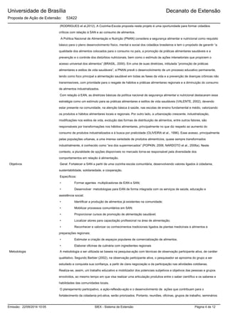Universidade de Brasília
Proposta de Ação de Extensão: 53422
Decanato de Extensão
(RODRIGUES et al,2012). A Cozinha-Escola proposta neste projeto é uma oportunidade para formar cidadãos
críticos com relação à SAN e ao consumo de alimentos.
A Política Nacional de Alimentação e Nutrição (PNAN) considera a segurança alimentar e nutricional como requisito
básico para o pleno desenvolvimento físico, mental e social dos cidadãos brasileiros e tem o propósito de garantir “a
qualidade dos alimentos colocados para o consumo no país, a promoção de práticas alimentares saudáveis e a
prevenção e o controle dos distúrbios nutricionais, bem como o estímulo às ações intersetoriais que propiciem o
acesso universal dos alimentos” (BRASIL, 2000). Em uma de suas diretrizes, intitulada “promoção de práticas
alimentares e estilos de vida saudáveis”, a PNAN prevê o desenvolvimento de um processo educativo permanente,
tendo como foco principal a alimentação saudável em todas as fases da vida e a prevenção de doenças crônicas não
transmissíveis, com prioridade para o resgate de hábitos e práticas alimentares regionais e a diminuição do consumo
de alimentos industrializados.
Com relação à EAN, as diretrizes básicas da política nacional de segurança alimentar e nutricional destacaram essa
estratégia como um estímulo para as práticas alimentares e estilos de vida saudáveis (VALENTE, 2002), devendo
estar presente na comunidade, na atenção básica à saúde, nas escolas de ensino fundamental e médio, valorizando
os produtos e hábitos alimentares locais e regionais. Por outro lado, a urbanização crescente, industrialização,
modificações nos estilos de vida, evolução das formas de distribuição de alimentos, entre outros fatores, são
responsáveis por transformações nos hábitos alimentares, principalmente no que diz respeito ao aumento do
consumo de produtos industrializados e à busca por praticidade (OLIVEIRA et al., 1996). Esse acesso, principalmente
pelas populações urbanas, a uma imensa variedade de produtos alimentícios, quase sempre transformados
industrialmente, é conhecido como “era dos supermercados” (POPKIN, 2006; NARDOTO et al., 2006a). Neste
contexto, a pluralidade de opções disponíveis no mercado torna-se responsável pela diversidade dos
comportamentos em relação à alimentação.
Geral: Fortalecer a SAN a partir de uma cozinha escola comunitária, desenvolvendo valores ligados à cidadania,
sustentabilidade, solidariedade, e cooperação.
Específicos:
• Formar agentes multiplicadoras de EAN e SAN;
• Desenvolver metodologias para EAN de forma integrada com os serviços de saúde, educação e
assistência social;
• Identificar a produção de alimentos já existentes na comunidade;
• Mobilizar processos comunitários em SAN;
• Proporcionar cursos de promoção de alimentação saudável;
• Localizar atores para capacitação profissional na área de alimentação;
• Reconhecer e valorizar os conhecimentos tradicionais ligados às plantas medicinais e alimentos e
preparações regionais;
• Estimular a criação de espaços populares de comercialização de alimentos.
• Elaborar oficinas de culinária com ingredientes regionais
Objetivos
A metodologia a ser utilizada se baseia na pesquisa-ação com técnicas de observação participante ativa, de caráter
qualitativo. Segundo Barbier (2002), na observação participante ativa, o pesquisador se aproxima do grupo a ser
estudado e conquista sua confiança, a partir de clara negociação e da participação nas atividades cotidianas.
Realiza-se, assim, um trabalho educativo e mobilizador dos potenciais subjetivos e objetivos das pessoas e grupos
envolvidos, ao mesmo tempo em que visa realizar uma articulação produtiva entre o saber científico e os saberes e
habilidades das comunidades locais.
O planejamento participativo, a ação-reflexão-ação e o desenvolvimento de ações que contribuam para o
fortalecimento da cidadania pró-ativa, serão priorizados. Portanto, reuniões, oficinas, grupos de trabalho, seminários
Metodologia
SIEX - Sistema de ExtensãoEmissão: 22/09/2014 10:05 Página 4 de 12
 