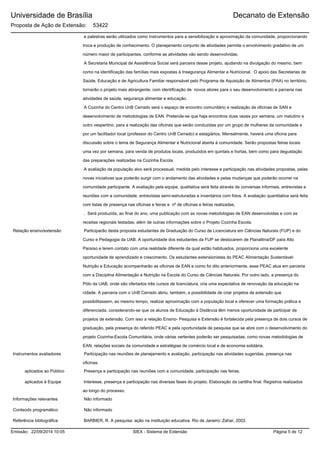 Universidade de Brasília
Proposta de Ação de Extensão: 53422
Decanato de Extensão
e palestras serão utilizados como instrumentos para a sensibilização e aproximação da comunidade, proporcionando
troca e produção de conhecimento. O planejamento conjunto de atividades permite o envolvimento gradativo de um
número maior de participantes, conforme as atividades vão sendo desenvolvidas.
A Secretaria Municipal de Assistência Social será parceira desse projeto, ajudando na divulgação do mesmo, bem
como na identificação das famílias mais expostas à Insegurança Alimentar e Nutricional. O apoio das Secretarias de
Saúde, Educação e de Agricultura Familiar responsável pelo Programa de Aquisição de Alimentos (PAA) no território,
tornarão o projeto mais abrangente, com identificação de novos atores para o seu desenvolvimento e parceria nas
atividades de saúde, segurança alimentar e educação.
A Cozinha do Centro UnB Cerrado será o espaço de encontro comunitário e realização de oficinas de SAN e
desenvolvimento de metodologias de EAN. Pretende-se que haja encontros duas vezes por semana, um matutino e
outro vespertino, para a realização das oficinas que serão conduzidas por um grupo de mulheres da comunidade e
por um facilitador local (professor do Centro UnB Cerrado) e estagiários. Mensalmente, haverá uma oficina para
discussão sobre o tema de Segurança Alimentar e Nutricional aberta à comunidade. Serão propostas feiras locais
uma vez por semana, para venda de produtos locais, produzidos em quintais e hortas, bem como para degustação
das preparações realizadas na Cozinha Escola.
A avaliação da população alvo será processual, medida pelo interesse e participação nas atividades propostas, pelas
novas iniciativas que poderão surgir com o andamento das atividades e pelas mudanças que poderão ocorrer na
comunidade participante. A avaliação pela equipe, qualitativa será feita através de conversas informais, entrevistas e
reuniões com a comunidade, entrevistas semi-estruturadas e inventários com fotos. A avaliação quantitativa será feita
com listas de presença nas oficinas e feiras e nº de oficinas e feiras realizadas.
. Será produzida, ao final do ano, uma publicação com as novas metodologias de EAN desenvolvidas e com as
receitas regionais testadas, além de outras informações sobre o Projeto Cozinha Escola.
Relação ensino/extensão Participarão desta proposta estudantes de Graduação do Curso de Licenciatura em Ciências Naturais (FUP) e do
Curso e Pedagogia da UAB. A oportunidade dos estudantes da FUP se deslocarem de Planaltina/DF para Alto
Paraíso e terem contato com uma realidade diferente da qual estão habituados, proporciona uma excelente
oportunidade de aprendizado e crescimento. Os estudantes extensionistas do PEAC Alimentação Sustentável:
Nutrição e Educação acompanharão as oficinas de EAN e como foi dito anteriormente, esse PEAC atua em parceria
com a Disciplina Alimentação e Nutrição na Escola do Curso de Ciências Naturais. Por outro lado, a presença do
Pólo da UAB, onde são ofertados três cursos de licenciatura, cria uma expectativa de renovação da educação na
cidade. A parceria com o UnB Cerrado abriu, também, a possibilidade de criar projetos de extensão que
possibilitassem, ao mesmo tempo, realizar aproximação com a população local e oferecer uma formação prática e
diferenciada, considerando-se que os alunos de Educação à Distância têm menos oportunidade de participar de
projetos de extensão. Com isso a relação Ensino- Pesquisa e Extensão é fortalecida pela presença de dois cursos de
graduação, pela presença do referido PEAC e pela oportunidade de pesquisa que se abre com o desenvolvimento do
projeto Cozinha-Escola Comunitária, onde várias vertentes poderão ser pesquisadas, como novas metodologias de
EAN, relações sociais da comunidade e estratégias de comércio local e de economia solidária.
Participação nas reuniões de planejamento e avaliação, participação nas atividades sugeridas, presença nas
oficinas.
Instrumentos avaliadores
Presença e participação nas reuniões com a comunidade, participação nas feiras.aplicados ao Público
Interesse, presença e participação nas diversas fases do projeto. Elaboração da cartilha final. Registros realizados
ao longo do processo.
aplicados à Equipe
Não informadoInformações relevantes
Conteúdo programático Não informado
BARBIER, R. A pesquisa: ação na instituição educativa. Rio de Janeiro: Zahar, 2002.Referência bibliográfica
SIEX - Sistema de ExtensãoEmissão: 22/09/2014 10:05 Página 5 de 12
 