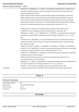 Universidade de Brasília
Proposta de Ação de Extensão: 53422
Decanato de Extensão
CARVALHO, R. C; RODRIGUES, L. P. F.; MACIEL, A.N.;OTANÁSIO,P.N.;ROQUE-SPECH,V.F.;NARDOTO,G.B.
Levantamento da Segurança Alimentar e Nutricional na região urbana do município de Alto Paraíso de Goiás. II
Seminário de Agroecologia do DF data
BRASIL. Ministério da Saúde. Política Nacional de Alimentação e Nutrição. Brasília: Ministério da Saúde, 2000.
BRASIL. Ministério da Saúde. Secretaria de Atenção à Saúde. Departamento de Atenção Básica. Coordenação
Geral da Política de Alimentação e Nutrição. Guia alimentar da população brasileira: promovendo a alimentação
saudável. Brasília: Ministério da Saúde, 2006, 210 p. BRASIL. Ministério da Saúde. Vigitel Brasil 2009. Vigilância de
fatores de risco e proteção para doenças crônicas por inquérito telefônico. Brasília-DF, 2010. 152 p.
CONSEA Princípios e Diretrizes de uma Política de Segurança Alimentar e Nutricional. Brasília, 2004.
GUTIÉRREZ, Francisco. Ecopedagogia e cidadania planetária. São Paulo: Cortez Editora, 1999.
KORNIJEZUK, N.; ZANETI, I. C. B. B.; LARANJEIRA, N. P. F.; ZACARIAS, D. C. Segurança Alimentar e Nutricional
e Educação para a Gestão Ambiental na Extensão Universitária. Participação , DEX/UnB, ano 8, n. 14, p. 74-83,
2008.
LARANJEIRA, N.P.F. e RODRIGUES, L.P.F. Educação Ambiental e Nutricional: a sustentabilidade como tema na
formação de educadores no Centro UnB Cerrado. II Simpósio sobre Educação Ambiental e Transdisciplinaridade.
Anais... Goiânia, maio, 2008.
NARDOTO, G.B.; SILVA, S.; KENDALL, C.; EHLERINGER, J.R.; CHESSON, L.A.; FERRAZ, E.S.B.; MOREIRA, M.
Z.; OMETTO, J.P.H.B.; MARTINELLI, L.A. 2006a. Documenting Geographical Patterns of Human Diet Through Stable
Isotope Analysis of Fingernails. American Journal of Physical Anthropology131:137-146.
OLIVEIRA, S.P.; THEBAUD-MONY, A. 1996. Modelo de consumo agro-industrial: homogeneização ou diversificação
dos hábitos alimentares? Cadernos de debate IV.
POPKIN, B.M. 2006. Global nutrition dynamics: the world is shifting rapidly toward a diet linked with non-
communicable diseases. Am J Clin Nutr 84:289–98.
RODRIGUES, L. P. F, ZANETI, I.C.;LARANJEIRA,N.P. Sustentabilidade e Segurança Alimentar e Gestão Ambiental
para a Saúde e Qualidade de Vida. Participação, DEX/UnB, ano 12, n. 22, p. 22-28, 2012
.VALENTE, J.C. Direito Humano à Alimentação: desafios e conquistas. São Paulo, Cortez, 2002.
Observações A presente proposta foi submetida ao PROEX 2014 tendo sido aprovada para execução ao olongo deste ano.
Passo 3
Recursos Financeiros
Nome do gestor Livia Penna Firme Rodrigues
SimTem recursos financeiros?
47410.0Valor dos recursos
Conta únicaTipo de conta
Atividades
SIEX - Sistema de ExtensãoEmissão: 22/09/2014 10:05 Página 6 de 12
 