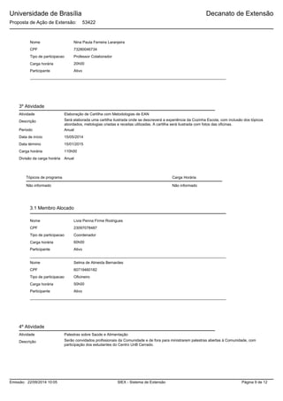 Universidade de Brasília
Proposta de Ação de Extensão: 53422
Decanato de Extensão
Nome Nina Paula Ferreira Laranjeira
73280046734CPF
Tipo de participacao Professor Colaborador
Carga horária
Participante
20h00
Ativo
3º Atividade
Elaboração de Cartilha com Metodologias de EANAtividade
Descrição Será elaborada uma cartilha ilustrada onde se descreverá a experiência da Cozinha Escola, com inclusão dos tópicos
abordados, metologias criadas e receitas utilizadas. A cartilha será ilustrada com fotos das oficinas.
Data de início 15/05/2014
Data término 15/01/2015
Carga horária 110h00
AnualDivisão da carga horária
Tópicos de programa
Período Anual
Carga Horária
Não informado Não informado
Nome Livia Penna Firme Rodrigues
23097078487CPF
Tipo de participacao Coordenador
Carga horária
Participante
60h00
Ativo
Nome Selma de Almeida Bernardes
60719460182CPF
Tipo de participacao Oficineiro
Carga horária
Participante
50h00
Ativo
3.1 Membro Alocado
4º Atividade
Palestras sobre Saúde e AlimentaçãoAtividade
Descrição Serão convidados profissionais da Comunidade e de fora para ministrarem palestras abertas à Comunidade, com
participação dos estudantes do Centro UnB Cerrado.
SIEX - Sistema de ExtensãoEmissão: 22/09/2014 10:05 Página 9 de 12
 