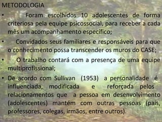 METODOLOGIA Foram escolhidos 10 adolescentes de forma criteriosa pela equipe psicossocial, para receber a cada mês um acompanhamento específico; Convidados seus familiares e responsáveis para que o conhecimento possa transcender os muros do CASE; O trabalho contará com a presença de uma equipe multiprofissional; De acordo com Sullivan  (1953)  a personalidade  é  influenciada, modificada  e  reforçada pelos  relacionamentos que  a pessoa em desenvolvimento (adolescentes) mantém com outras pessoas (pais, professores, colegas, irmãos, entre outros). 
