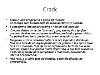 Crack Crack é uma droga feita a partir da mistura de cocaína com bicarbonato de sódio geralmente fumada.  É uma forma impura de cocaína e não um sub-produto. O nome deriva do verbo "to crack", que, em inglês, significa quebrar, devido aos pequenos estalidos produzidos pelos cristais (as pedras) ao serem queimados, como se quebrassem. Chega ao sistema nervoso central em dez segundos, devido ao fato de a área de absorção pulmonar ser grande e seu efeito dura de 3 a 10 minutos, com efeito de euforia mais forte do que o da cocaína, após o que produz muita depressão, o que leva o usuário a usar novamente para compensar o mal-estar, provocando intensa dependência.  Não raro, o usuário tem alucinações, paranóia (ilusões de perseguição). 