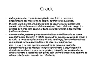 Crack A droga também causa destruição de neurônios e provoca a degeneração dos músculos do corpo ( aparência esquelética)  O crack inibe a fome, de maneira que os usuários só se alimentam quando não estão sob seu efeito narcótico. Outro efeito da droga é o excesso de horas sem dormir, e tudo isso pode deixar o dependente facilmente doente. A maioria das pessoas que consome bebidas alcoólicas não se torna alcoólatra. Isso também é válido para outras drogas. No caso do crack, o usuário se torna completamente viciado na droga, ficando dependente com apenas três ou quatro doses, às vezes até na primeira.  Após o uso, a pessoa apresenta quadros de extrema violência, agressividade que se manifesta a princípio contra a própria família, desestruturando-a em todos os aspectos, e depois, por consequência, volta-se contra a sociedade em geral, com visível aumento do número de crimes relacionados ao vício em referência 