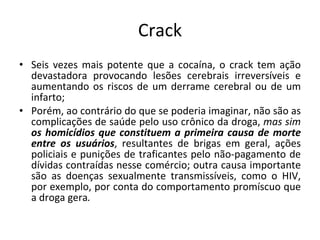 Crack Seis vezes mais potente que a cocaína, o crack tem ação devastadora provocando lesões cerebrais irreversíveis e aumentando os riscos de um derrame cerebral ou de um infarto; Porém, ao contrário do que se poderia imaginar, não são as complicações de saúde pelo uso crônico da droga,  mas sim  os homicídios que constituem a primeira causa de morte entre os usuários , resultantes de brigas em geral, ações policiais e punições de traficantes pelo não-pagamento de dívidas contraídas nesse comércio; outra causa importante são as doenças sexualmente transmissíveis, como o HIV, por exemplo, por conta do comportamento promíscuo que a droga gera . 
