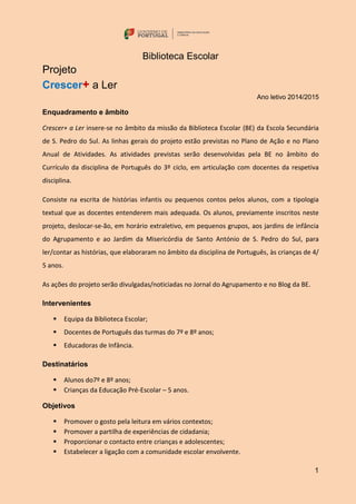 1
Biblioteca Escolar
Projeto
Crescer+ a Ler
Ano letivo 2014/2015
Enquadramento e âmbito
Crescer+ a Ler insere-se no âmbito da missão da Biblioteca Escolar (BE) da Escola Secundária
de S. Pedro do Sul. As linhas gerais do projeto estão previstas no Plano de Ação e no Plano
Anual de Atividades. As atividades previstas serão desenvolvidas pela BE no âmbito do
Currículo da disciplina de Português do 3º ciclo, em articulação com docentes da respetiva
disciplina.
Consiste na escrita de histórias infantis ou pequenos contos pelos alunos, com a tipologia
textual que as docentes entenderem mais adequada. Os alunos, previamente inscritos neste
projeto, deslocar-se-ão, em horário extraletivo, em pequenos grupos, aos jardins de infância
do Agrupamento e ao Jardim da Misericórdia de Santo António de S. Pedro do Sul, para
ler/contar as histórias, que elaboraram no âmbito da disciplina de Português, às crianças de 4/
5 anos.
As ações do projeto serão divulgadas/noticiadas no Jornal do Agrupamento e no Blog da BE.
Intervenientes
 Equipa da Biblioteca Escolar;
 Docentes de Português das turmas do 7º e 8º anos;
 Educadoras de Infância.
Destinatários
 Alunos do7º e 8º anos;
 Crianças da Educação Pré-Escolar – 5 anos.
Objetivos
 Promover o gosto pela leitura em vários contextos;
 Promover a partilha de experiências de cidadania;
 Proporcionar o contacto entre crianças e adolescentes;
 Estabelecer a ligação com a comunidade escolar envolvente.
 