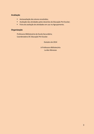 3
Avaliação
 Autoavaliação dos alunos envolvidos;
 Avaliação das atividades pelos docentes da Educação Pré-Escolar;
 Ficha de avaliação de atividades em uso no Agrupamento.
Organização
Professora Bibliotecária da Escola Secundária;
Coordenadora DC Educação Pré-Escolar.
Outubro de 2014
A Professora Bibliotecária
Lurdes Meneses
 