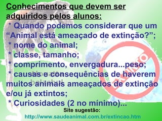 Site sugestão: http://www.saudeanimal.com.br/extincao.htm Conhecimentos que devem ser adquiridos pelos alunos:  *  Quando podemos considerar que um “Animal está ameaçado de extinção?”;  * nome do animal;   * classe, tamanho;   * comprimento, envergadura...peso;  * causas e consequências de haverem muitos animais ameaçados de extinção e/ou já extintos;  * Curiosidades (2 no mínimo)... 