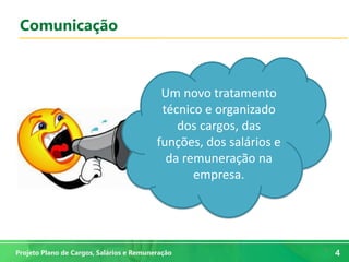 4
4Projeto Plano de Cargos, Salários e Remuneração
Comunicação
Um novo tratamento
técnico e organizado
dos cargos, das
funções, dos salários e
da remuneração na
empresa.
 