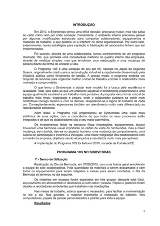 INTRODUÇÃO

         Em 2010, o Sindvendas tomou uma difícil decisão: precisava mudar, mas não sabia
ao certo como nem por onde começar. Fisicamente, o ambiente interno precisava passar
por algumas modificações estruturais para comportar colaboradores, equipamentos e
materiais de trabalho, o que poderia vir a interferir no clima organizacional. Por outro lado,
externamente, novas estratégias para captação e fidelização de associados tinham que ser
implementadas.
        Foi quando, através de uma colaboradora, tomou conhecimento de um programa
chamado 10S, que prometia uma considerável melhoria no quadro interno das empresas,
através de medidas simples, mas que envolviam uma reeducação e uma mudança de
postura diante da forma de encarar a vida.
          O Programa 10S é uma variação do seu par 5S, nascido no Japão da Segunda
Guerra, originalmente criado para a reconstrução industrial e rapidamente disseminado pela
iniciativa pública como ferramenta de gestão. A grosso modo, o programa engloba um
conjunto de técnicas para organizar melhor o local de trabalho e tornar o colaborador mais
motivado e comprometido.
         O que levou o Sindvendas a adotar este modelo foi a busca pela excelência e
Qualidade Total, pois sabe-se que um ambiente saudável é diretamente proporcional a uma
equipe igualmente saudável e um trabalho mais produtivo. A proposta visou tornar o local de
trabalho mais limpo, organizado e seguro, onde o colaborador pudesse se sentir mais
confortável consigo mesmo e com os demais, respeitando-se a lógica do trabalho de cada
um. Conseqüentemente, esperava-se também um atendimento muito mais diferenciado ao
representante comercial.
        Além disso, o Programa 10S proporcionou ao Sindvendas uma visão mais
sistêmica de suas ações, com a consciência de que todos os seus processos estão
integrados e de que os colaboradores são o seu maior patrimônio.
         Os investimentos feitos na estrutura física (instalações, equipamentos, layout)
trouxeram uma harmonia visual importante no cartão de visita do Sindvendas, mas a maior
mudança, sem dúvida, deu-se no aspecto humano: uma mudança de comportamento, uma
cultura de participação e incentivo à inovação, uma maior integração dos colaboradores com
a missão da empresa, objetivos sendo alcançados e resultados muito mais perceptíveis.
        A implantação do Programa 10S foi feita em 2010, na sede de Fortaleza/CE.


                          PROGRAMA 10S NO SINDVENDAS

        1º - Senso de Utilização
        Realização do Dia da Bermuda, em 07/06/2010, com uma faxina geral envolvendo
a equipe de sete colaboradoras. Pela quantidade de materiais a serem descartados e com
todos os equipamentos para serem religados e mesas para serem montadas, o Dia da
Bermuda só terminou no dia seguinte.
        Os materiais em excesso foram separados em três grupos: descarte total (lixo),
arquivamento em almoxarifado e destinados a outro setor / pessoa. Papéis e plásticos foram
doados a recicladores ambulantes que trabalham nas imediações.
       Nas mesas de trabalho, sobrou apenas o necessário, para facilitar a movimentação
no dia a dia. Nas gavetas, o material importante à realização do trabalho. Nos
computadores, papéis de parede personalizados e padrão para toda a equipe.
        Resultados:

                                                                                            1
 