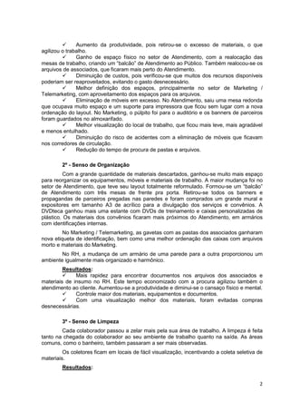 Aumento da produtividade, pois retirou-se o excesso de materiais, o que
agilizou o trabalho.
               Ganho de espaço físico no setor de Atendimento, com a realocação das
mesas de trabalho, criando um “balcão” de Atendimento ao Público. Também realocou-se os
arquivos de associados, que ficaram mais perto do Atendimento.
               Diminuição de custos, pois verificou-se que muitos dos recursos disponíveis
poderiam ser reaproveitados, evitando o gasto desnecessário.
               Melhor definição dos espaços, principalmente no setor de Marketing /
Telemarketing, com aproveitamento dos espaços para os arquivos.
               Eliminação de móveis em excesso. No Atendimento, saiu uma mesa redonda
que ocupava muito espaço e um suporte para impressora que ficou sem lugar com a nova
ordenação do layout. No Marketing, o púlpito foi para o auditório e os banners de parceiros
foram guardados no almoxarifado.
               Melhor visualização do local de trabalho, que ficou mais leve, mais agradável
e menos entulhado.
               Diminuição do risco de acidentes com a eliminação de móveis que ficavam
nos corredores de circulação.
               Redução do tempo de procura de pastas e arquivos.

        2º - Senso de Organização
          Com a grande quantidade de materiais descartados, ganhou-se muito mais espaço
para reorganizar os equipamentos, móveis e materiais de trabalho. A maior mudança foi no
setor de Atendimento, que teve seu layout totalmente reformulado. Formou-se um “balcão”
de Atendimento com três mesas de frente pra porta. Retirou-se todos os banners e
propagandas de parceiros pregadas nas paredes e foram comprados um grande mural e
expositores em tamanho A3 de acrílico para a divulgação dos serviços e convênios. A
DVDteca ganhou mais uma estante com DVDs de treinamento e caixas personalizadas de
plástico. Os materiais dos convênios ficaram mais próximos do Atendimento, em armários
com identificações internas.
         No Marketing / Telemarketing, as gavetas com as pastas dos associados ganharam
nova etiqueta de identificação, bem como uma melhor ordenação das caixas com arquivos
morto e materiais do Marketing.
        No RH, a mudança de um armário de uma parede para a outra proporcionou um
ambiente igualmente mais organizado e harmônico.
         Resultados:
              Mais rapidez para encontrar documentos nos arquivos dos associados e
materiais de insumo no RH. Este tempo economizado com a procura agilizou também o
atendimento ao cliente. Aumentou-se a produtividade e diminui-se o cansaço físico e mental.
              Controle maior dos materiais, equipamentos e documentos.
              Com uma visualização melhor dos materiais, foram evitadas compras
desnecessárias.

        3º - Senso de Limpeza
        Cada colaborador passou a zelar mais pela sua área de trabalho. A limpeza é feita
tanto na chegada do colaborador ao seu ambiente de trabalho quanto na saída. As áreas
comuns, como o banheiro, também passaram a ser mais observadas.
         Os coletores ficam em locais de fácil visualização, incentivando a coleta seletiva de
materiais.
        Resultados:


                                                                                            2
 