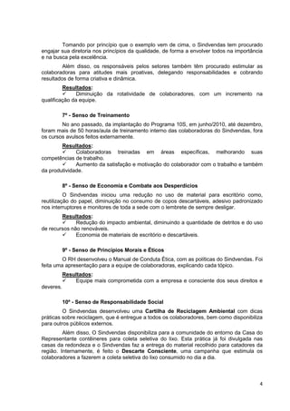 Tomando por princípio que o exemplo vem de cima, o Sindvendas tem procurado
engajar sua diretoria nos princípios da qualidade, de forma a envolver todos na importância
e na busca pela excelência.
         Além disso, os responsáveis pelos setores também têm procurado estimular as
colaboradoras para atitudes mais proativas, delegando responsabilidades e cobrando
resultados de forma criativa e dinâmica.
         Resultados:
               Diminuição da rotatividade de colaboradores, com um incremento na
qualificação da equipe.

           7º - Senso de Treinamento
        No ano passado, da implantação do Programa 10S, em junho/2010, até dezembro,
foram mais de 50 horas/aula de treinamento interno das colaboradoras do Sindvendas, fora
os cursos avulsos feitos externamente.
        Resultados:
              Colaboradoras treinadas em áreas específicas, melhorando suas
competências de trabalho.
              Aumento da satisfação e motivação do colaborador com o trabalho e também
da produtividade.

           8º - Senso de Economia e Combate aos Desperdícios
          O Sindvendas iniciou uma redução no uso de material para escritório como,
reutilização do papel, diminuição no consumo de copos descartáveis, adesivo padronizado
nos interruptores e monitores de toda a sede com o lembrete de sempre desligar.
        Resultados:
              Redução do impacto ambiental, diminuindo a quantidade de detritos e do uso
de recursos não renováveis.
              Economia de materiais de escritório e descartáveis.

           9º - Senso de Princípios Morais e Éticos
         O RH desenvolveu o Manual de Conduta Ética, com as políticas do Sindvendas. Foi
feita uma apresentação para a equipe de colaboradoras, explicando cada tópico.
           Resultados:
               Equipe mais comprometida com a empresa e consciente dos seus direitos e
deveres.

           10º - Senso de Responsabilidade Social
         O Sindvendas desenvolveu uma Cartilha de Reciclagem Ambiental com dicas
práticas sobre reciclagem, que é entregue a todos os colaboradores, bem como disponibiliza
para outros públicos externos.
         Além disso, O Sindvendas disponibiliza para a comunidade do entorno da Casa do
Representante contêineres para coleta seletiva do lixo. Esta prática já foi divulgada nas
casas da redondeza e o Sindvendas faz a entrega do material recolhido para catadores da
região. Internamente, é feito o Descarte Consciente, uma campanha que estimula os
colaboradores a fazerem a coleta seletiva do lixo consumido no dia a dia.



                                                                                         4
 