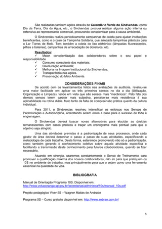 São realizadas também ações através do Calendário Verde do Sindvendas, como
Dia da Terra, Dia da Água, etc., o Sindvendas procura realizar alguma ação interna ou
extensiva ao representante comercial, procurando conscientizar para a causa ambiental.
         O Sindvendas realiza periodicamente campanhas de coleta para ajudar instituições
beneficentes, como é o caso da Tampinha Solidária, que arrecada tampinhas plásticas para
o Lar Torres de Melo. Tem também a coleta de lixo eletrônico (lâmpadas fluorescentes,
pilhas e baterias), campanhas de arrecadação de donativos, etc.
        Resultados:
              Maior conscientização das colaboradoras sobre               o   seu   papel   e
responsabilidade
              Consumo consciente dos materiais;
              Reeducação ambiental;
              Melhoria na Imagem Institucional do Sindvendas;
              Transparência nas ações.
              Preservação do Meio Ambiente.

                               CONSIDERAÇÕES FINAIS
          De acordo com os levantamentos feitos nas avaliações de auditoria, revelou-se
uma maior facilidade em aplicar os três primeiros sensos no dia a dia (Utilização,
Organização e Limpeza), tendo em vista que são sensos mais “mecânicos”. Pelo fato dos
demais sensos terem caráter mais subjetivo, percebe-se mais resistência à sua
aplicabilidade na rotina diária, fruto tanto da falta de compreensão prática quanto da cultura
individual.
        Para 2011, o Sindvendas resolveu intensificar os esforços nos Sensos de
Padronização e Autodisciplina, acreditando serem estes a base para o sucesso de toda a
engrenagem.
         O Sindvendas deverá buscar novas alternativas para elucidar as dúvidas
remanescentes com casos práticos e traçar um cronograma mais pontual para que o
objetivo seja atingido.
          Uma das atividades previstas é a padronização de seus processos, onde cada
gestor de área deverá desenhar o passo a passo de suas atividades, especificando a
metodologia de cada trabalho. Desta forma, estaremos promovendo não só a padronização,
como também gerando o conhecimento coletivo sobre aquela atividade específica e
facilitando a transmissão deste conhecimento para futuros colaboradores, quando se fizer
necessário.
        Atuando em sinergia, usaremos constantemente o Senso de Treinamento para
promover a qualificação máxima dos nossos colaboradores, não só para que pratiquem os
10S no ambiente de trabalho, mas principalmente para que o vejam como uma ferramenta
essencial na qualidade de vida.


                                      BIBLIOGRAFIA

Manual de Orientação Programa 10S. Disponível em:
http://www.votuporanga.sp.gov.br/secretarias/administra/10s/manual_10s.pdf

Projeto pedagógico Viver 5S – Wagner Matias de Andrade

Programa 5S – Curso gratuito disponível em: http://www.sebrae.com.br/



                                                                                            5
 