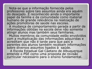 Nota-se que a informação fornecida pelos professores sobre tais assuntos ainda era aquém do desejado. É reconhecido ainda o importante papel da família e da comunidade como material humano de grande relevância na realização de ações promotoras de saúde nas escolas.  A mudança de comportamento gerada a partir de informações obtidas na escola deve não somente atingir alunos mas também seus familiares. Muitos membros da comunidade estão envolvidos com a multiplicação das informações adquiridas e acreditam que não é tarde para que pais e parentes dos alunos também recebam informações sobre diversos assuntos ligados à  saúde.  A Escola Estadual Gal Caetano de Albuquerque entende o PSE como uma proposta de revisão curricular necessário para o ensino fundamental.  